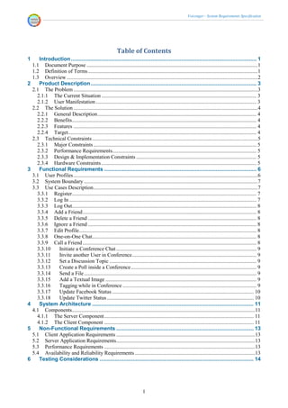 Voicenger - System Requirements Specification




                                                              Table of Contents
1      Introduction ........................................................................................................................... 1
    1.1   Document Purpose ................................................................................................................................1
    1.2   Definition of Terms ...............................................................................................................................1
    1.3   Overview ...............................................................................................................................................2
2      Product Description .............................................................................................................. 3
    2.1 The Problem ..........................................................................................................................................3
      2.1.1 The Current Situation .................................................................................................................... 3
      2.1.2 User Manifestation ........................................................................................................................ 3
    2.2 The Solution ..........................................................................................................................................4
      2.2.1 General Description ....................................................................................................................... 4
      2.2.2 Benefits .......................................................................................................................................... 4
      2.2.3 Features ......................................................................................................................................... 4
      2.2.4 Target............................................................................................................................................. 4
    2.3 Technical Constraints ............................................................................................................................5
      2.3.1 Major Constraints .......................................................................................................................... 5
      2.3.2 Performance Requirements............................................................................................................ 5
      2.3.3 Design & Implementation Constraints .......................................................................................... 5
      2.3.4 Hardware Constraints .................................................................................................................... 5
3      Functional Requirements ..................................................................................................... 6
    3.1 User Profiles ..........................................................................................................................................6
    3.2 System Boundary ..................................................................................................................................7
    3.3 Use Cases Description ...........................................................................................................................7
      3.3.1 Register .......................................................................................................................................... 7
      3.3.2 Log In ............................................................................................................................................ 7
      3.3.3 Log Out.......................................................................................................................................... 8
      3.3.4 Add a Friend .................................................................................................................................. 8
      3.3.5 Delete a Friend .............................................................................................................................. 8
      3.3.6 Ignore a Friend .............................................................................................................................. 8
      3.3.7 Edit Profile..................................................................................................................................... 8
      3.3.8 One-on-One Chat........................................................................................................................... 8
      3.3.9 Call a Friend .................................................................................................................................. 8
      3.3.10     Initiate a Conference Chat ......................................................................................................... 9
      3.3.11     Invite another User in Conference ............................................................................................. 9
      3.3.12     Set a Discussion Topic .............................................................................................................. 9
      3.3.13     Create a Poll inside a Conference .............................................................................................. 9
      3.3.14     Send a File ................................................................................................................................. 9
      3.3.15     Add a Textual Image ................................................................................................................. 9
      3.3.16     Tagging while in Conference .................................................................................................... 9
      3.3.17     Update Facebook Status .......................................................................................................... 10
      3.3.18     Update Twitter Status .............................................................................................................. 10
4      System Architecture ........................................................................................................... 11
    4.1 Components .........................................................................................................................................11
      4.1.1 The Server Component ................................................................................................................ 11
      4.1.2 The Client Component ................................................................................................................ 11
5      Non-Functional Requirements ........................................................................................... 13
    5.1 Client Application Requirements ........................................................................................................13
    5.2 Server Application Requirements........................................................................................................13
    5.3 Performance Requirements .................................................................................................................13
    5.4 Availability and Reliability Requirements ..........................................................................................13
6      Testing Considerations ...................................................................................................... 14




                                                                                 I
 