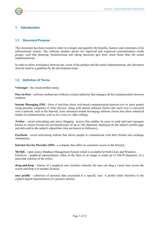 Voicenger - System Requirements Specification




1     Introduction


1.1    Document Purpose

This document has been created in order to evaluate and quantify the benefits, features and constraints of an
informational system. The software product allows for improved and organized communication inside
groups, such that planning, brainstorming and taking decisions gets done much faster than the actual
implementations.

In order to allow consistency between the vision of the product and the actual implementation, this document
must be used as a guideline by the development team.



1.2    Definition of Terms

Voicenger - the actual product name;

Peer-to-Peer - software architecture without a central authority that manages all the communication between
modules;

Instant Messaging (IM) - form of real-time direct text-based communication between two or more people
using personal computers or other devices, along with shared software clients (the user's text is conveyed
over a network, such as the Internet; more advanced instant messaging software clients also allow enhanced
modes of communication, such as live voice or video calling);

Twitter - social networking and micro blogging service that enables its users to send and read messages
known as tweets (tweets are text-based posts of up to 140 characters displayed on the author's profile page
and delivered to the author's subscribers who are known as followers);

Facebook - social networking website that allows people to communicate with their friends and exchange
information;

Internet Service Provider (ISP) - a company that offers its customers access to the Internet;

MySQL - open-source Database Management System which is available for both Linux and Windows;
Emoticon - graphical representation, either in the form of an image or made up of ASCII characters, of a
particular emotion of the writer;

drag-and-drop - feature of a graphical user interface whereby the user can drag a visual item across the
screen and drop it in another location;

user profile - collection of personal data associated to a specific user. A profile refers therefore to the
explicit digital representation of a person's identity.




                                                Page 1 of 14
 