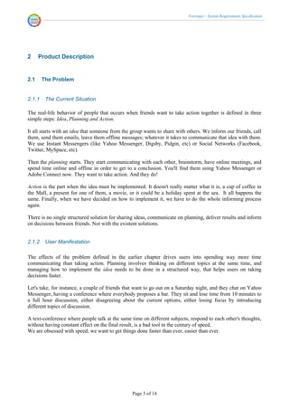 Voicenger - System Requirements Specification




2     Product Description


2.1     The Problem


2.1.1    The Current Situation

The real-life behavior of people that occurs when friends want to take action together is defined in three
simple steps: Idea, Planning and Action.

It all starts with an idea that someone from the group wants to share with others. We inform our friends, call
them, send them emails, leave them offline messages; whatever it takes to communicate that idea with them.
We use Instant Messengers (like Yahoo Messenger, Digsby, Pidgin, etc) or Social Networks (Facebook,
Twitter, MySpace, etc).

Then the planning starts. They start communicating with each other, brainstorm, have online meetings, and
spend time online and offline in order to get to a conclusion. You'll find them using Yahoo Messenger or
Adobe Connect now. They want to take action. And they do!

Action is the part when the idea must be implemented. It doesn't really matter what it is, a cup of coffee in
the Mall, a present for one of them, a movie, or it could be a holiday spent at the sea. It all happens the
same. Finally, when we have decided on how to implement it, we have to do the whole informing process
again.

There is no single structured solution for sharing ideas, communicate on planning, deliver results and inform
on decisions between friends. Not with the existent solutions.


2.1.2    User Manifestation

The effects of the problem defined in the earlier chapter drives users into spending way more time
communicating than taking action. Planning involves thinking on different topics at the same time, and
managing how to implement the idea needs to be done in a structured way, that helps users on taking
decisions faster.

Let's take, for instance, a couple of friends that want to go out on a Saturday night, and they chat on Yahoo
Messenger, having a conference where everybody proposes a bar. They sit and lose time from 10 minutes to
a full hour discussion, either disagreeing about the current options, either losing focus by introducing
different topics of discussion.

A text-conference where people talk at the same time on different subjects, respond to each other's thoughts,
without having constant effect on the final result, is a bad tool in the century of speed.
We are obsessed with speed; we want to get things done faster than ever, easier than ever.




                                                 Page 3 of 14
 