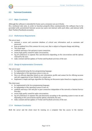 Voicenger - System Requirements Specification




2.3     Technical Constraints



2.3.1   Major Constraints

Although the software is intended for home users, everyone can use it freely.
On a technical side note, in order to function properly (thus communicate), the software has to be
provided with unrestricted Internet access (so users can interact with each other, and interact with
their Twitter/Facebook accounts).


2.3.2   Performance Requirements

The server must:
    maintain a secure and consistent database of critical user information such as username and
        password;
    keep an updated list of the contacts for every user, that is subject to frequent change and editing.
    The client must:
    establish and keep a fast and peer to peer connection;
    ensure high quality sound for audio conversations;
    log all conferences in separate files and directories depending on the conversations and the options
        selected by the user;
    make constant and fast updates of Twitter and Facebook activities of the user.


2.3.3   Design & Implementation Constraints

The server must:
    be implemented using the Java programming language;
    be independent of the operating system in runs on;
    Have an efficient algorithm based on user information, profile and contact list for offering accurate
        and safe suggestions of new friends for a certain user;
    Implement a simple and logic algorithm for filtering out discussion topics based on a tagging system.

The client must:
    be implemented in the Java programming language;
    be independent of the operating system in runs on;
    establish and keep a fast and peer to peer connection independent of the network or Internet Service
        Provider;
    ensure high quality sound for audio conversations;
    log all conferences in separate files and directories according to the operating system in runs on and
        depending on the conversations and the options selected by the user;
    make constant and fast updates of Twitter and Facebook activities of the user.


2.3.4   Hardware Constraints

Both the server and the client must be running on a computer that has access to the internet.




                                               Page 5 of 14
 