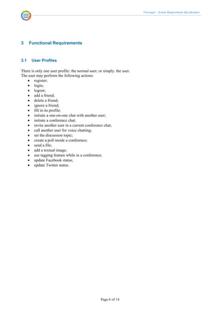 Voicenger - System Requirements Specification




3     Functional Requirements


3.1    User Profiles

There is only one user profile: the normal user; or simply: the user.
The user may perform the following actions:
    register;
    login;
    logout;
    add a friend;
    delete a friend;
    ignore a friend;
    fill in its profile;
    initiate a one-on-one chat with another user;
    initiate a conference chat;
    invite another user in a current conference chat;
    call another user for voice chatting;
    set the discussion topic;
    create a poll inside a conference;
    send a file;
    add a textual image;
    use tagging feature while in a conference;
    update Facebook status;
    update Twitter status.




                                                  Page 6 of 14
 