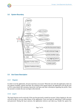 Voicenger - System Requirements Specification




3.2     System Boundary




3.3     Use Cases Description


3.3.1    Register

In order to use the application, all users must have an account. When the user starts the application, there are
two options available: register and login. By clicking on the register button, the application will ask the user
to fill in some details like username, password, real name and other information regarding the profile. Once
the account is created, the user can login in the network.


3.3.2    Log In

The login function can be used only if the user has previously created an account. Unless logging in, the user
will not be able to use any other feature of the application. Users can login by submitting a valid username
and password. During the log in process, the application retrieves user data (e.g. friends list, ignore list,



                                                  Page 7 of 14
 