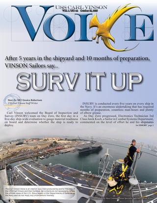 VOL 1 / NO 44 October 18, 2010




After 5 years in the shipyard and 10 months of preparation,
VINSON Sailors say...


           SURV IT UP
  Story by MC3 Jessica Robertson
  USS Carl Vinson Staff Writer                                                      INSURV is conducted every five years on every ship in
                                                                                  the Navy. It’s an enormous undertaking that has required
                                                                                  months of preparation, countless man-hours and plenty
  Carl Vinson welcomed the Board of Inspection and                                of elbow grease.
Survey (INSURV) team on Day Zero, the first day in a                                 As Day Zero progressed, Electronics Technician 3rd
five-day ship-wide evaluation to gauge material readiness                         Class Jarek Koch, a Sailor in Combat Systems Department,
on board and determine whether the ship is ready to                               commented on the level of effort he and his shipmates
deploy.                                                                                                                                    See`INSURV` page 2




The Carl Vinson Voice is an internal document produced by and for the crew of
the USS Carl Vinson and their families. Its contents do not necessarily reflect
the official views of the U.S. Government or the Departments of Defense or
the Navy and do not imply any endorsement thereby.
                                                                                        U.S. Navy photo By Mass Communication Specialist 2nd Class Adrian White
 