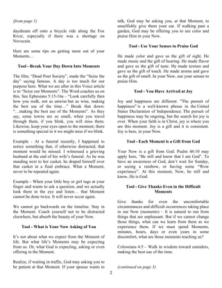   2
(from page 1)
daydream off onto a bicycle ride along the Fox
River, especially if there was a shortage on
Novocain.
Here are some tips on getting more out of your
Moments…
Tool - Break Your Day Down Into Moments
The film, “Dead Poet Society”, made the “Seize the
day” saying famous. A day is too much for our
purpose here. What we are after in this Voice article
is to “Seize our Moments”. The Word coaches us on
this. See Ephesians 5:15-16a – “Look carefully then
how you walk, not as unwise but as wise, making
the best use of the time…” Break that down:
“…making the best use of the Moments”. As they
say, some towns are so small, when you travel
through them, if you blink, you will miss them.
Likewise, keep your eyes open to the moment; there
is something special in it we might miss if we blink.
Example - At a funeral recently, I happened to
notice something that, if otherwise distracted, that
moment would be missed. I witnessed a grieving
husband at the end of his wife’s funeral. As he was
standing next to her casket, he draped himself over
that casket in a final embrace. What a Moment,
never to be repeated again.
Example - When your little boy or girl tugs at your
finger and wants to ask a question, and we actually
look them in the eye and listen… that Moment
cannot be done twice. It will never occur again.
We cannot go backwards on the timeline. Stay in
the Moment. Coach yourself not to be distracted
elsewhere, but absorb the beauty of your Now.
Tool - What is Your Now Asking of You
It’s not about what we expect from the Moment of
life. But what life’s Moments may be expecting
from us. Or, what God is expecting, asking or even
offering in the Moment.
Realize, if waiting in traffic, God may asking you to
be patient at that Moment. If your spouse wants to
talk, God may be asking you, at that Moment, to
unselfishly give them your ear. If walking past a
garden, God may be offering you to see color and
praise Him in your Now.
Tool - Use Your Senses to Praise God
He made color and gave us the gift of sight. He
made music and the gift of hearing. He made flavor
and gave us the gift of taste. He made texture and
gave us the gift of touch. He made aroma and gave
us the gift of smell. In your Now, use your senses to
praise Him.
Tool - You Have Arrived at Joy
Joy and happiness are different. "The pursuit of
happiness" is a well-known phrase in the United
States Declaration of Independence. The pursuit of
happiness may be ongoing, but the search for joy is
over. When your faith is in Christ, joy is where you
are this moment. Joy is a gift and it is consistent.
Joy is here, in your Now.
Tool - Each Moment is a Gift from God
Your Now is a gift from God. Psalm 46:10 may
apply here, “Be still and know that I am God”. To
have an awareness of God, don’t wait for Sunday,
or seeing a rainbow, or having some “Wow
experience”. At this moment, Now, be still and
know, He is God.
Tool - Give Thanks Even in the Difficult
Moments
Give thanks for even the uncomfortable
circumstances and difficult occurrences taking place
in our Now (moments) – It is natural to run from
things that are unpleasant. But if we cannot change
those things, what can we learn from them as we
experience them. If we must spend Moments,
minutes, hours, days or even years in some
discomfort, what are those moments teaching us?
Colossians 4:5 – Walk in wisdom toward outsiders,
making the best use of the time.
(continued on page 3)
 