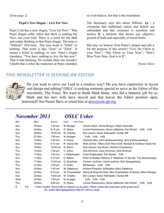   3
(from page 2)
Pepsi’s New Slogan – Live For Now
Pepsi Cola has a new slogan, “Live for Now”. That
Pepsi slogan softly infers that there is nothing but
Now, not even God. There is a word for the dark
and empty thinking in that Pepsi slogan. The term is
“Nihlism” (Nil-ism). The root word is “Nihil” or
nothing. That word is like “Zero” or “Zilch”. It
means a belief in nothing, or zero. Pepsi’s slogan
translates, “You have nothing to live for but now”.
That is bad thinking. No wonder there are suicides!
I doubt that is what the marketers at Pepsi intended,
or even believe, but that is the translation.
The dictionary says this about Nihlism: 1a : a
viewpoint that traditional values and beliefs are
unfounded and that existence is senseless and
useless b: a doctrine that denies any objective
ground of truth and especially of moral truths.
But may we borrow from Pepsi’s slogan and edit it
for the purpose of this article? “Live for Christ in
your Now”; “See Christ in Your Now”; “Don’t
Miss Your Now, God is in It”.
Pastor Dave
THIS NEWSLETTER IS SEEKING AN EDITOR 
Do you want to serve our Lord in a creative way? Do you have experience in layout
and design and editing? OSLC is seeking someone special to serve as the Editor of this
newsletter, The Voice. We want to thank Mark Stone, who did a fantastic job for us.
Mark and his new wife have moved and that leaves the Editor position open.
Interested? See Pastor Dave or email him at dave@oslc-gb.org.
 
November 2013 OSLC Usher
Day: Date: Service: Lead Usher Team:
Sun. 03-Nov 7:45 am M. Morgan Vernon Siech; Gloria Morgan; Ralph Hoerchler
Sun. 03-Nov 9:15 am D. Wians Lonnie Peerenboom; Davis LaMarche; Dan Richer; †UN; †UN
Sun. 03-Nov 10:45 am M. Charles Don Larson; Karen Kiekhaefer; Hunter Alft
Thu. 07-Nov 7:00 pm N. Krueger †UN; †UN; †UN
Sun. 10-Nov 7:45 am A. Knaus Clarence Ney; Josh VanKauwenberg; Jerry VanKauwenberg
Sun. 10-Nov 9:15 am R. Vande Hei Walt Juhnke; Tiffany Duff; Brian Duff; Rachael & Chelsea Vande Hei
Sun. 10-Nov 10:45 am R. Bruhn Rich Ryman; Sue Bruhn; Richard Christianson
Thu. 14-Nov 7:00 pm C. Arthur Carl Zimonick; Gary Kirchman; Dick Zimonick
Sun. 17-Nov 7:45 am J. Kielpikowski Chad Kielpikowski; Ron Klumb; †UN
Sun. 17-Nov 9:15 am D. Bitters Robin & Shelley Williams; F Helebrant; D Schultz; Trey Boerschinger
Sun. 17-Nov 10:45 am G. Buechner Carmen Leuthner; Lloyd Leuthner; Rich Spangenberg
Thu. 21-Nov 7:00 pm P. Kuehl Bill Baneck; †UN; †UN
Sun. 24-Nov 7:45 am M. Dalebroux Andrew Prescher; Al Brietlow; Barry Dalebroux
Sun. 24-Nov 9:15 am W. Chamberlain Randy & Roxanne Dyle; Alex Chamberlain; N Scholz; Mitch Waniger
Sun. 24-Nov 10:45 am M. Charles Don Larson; Karen Kiekhaefer; Hunter Alft
Wed. 27-Nov 7:00 pm N. Krueger †UN; †UN; †UN
Thu. 28-Nov 9:00 am D. Wians Lonnie Peerenboom; Davis LaMarche; Dan Richer; †UN; †UN
† UN -Usher Needed: If you'd like to volunteer as an usher; Please contact the Lead usher of the group you'd
Or, contact Rich Spangenberg (920) 857-3014 or email
 