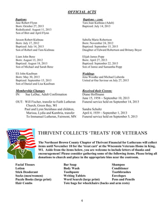   4
OFFICIAL ACTS
Baptisms Baptisms – cont.
Jase Robert Flynn
Born: October 27, 2013
Rededicated: August 11, 2013
Son of Bret and April Flynn
Tara Jean Kiehnau (Adult)
Baptized: July 14, 2013
Jaxson Robert Kiehnau
Born: July 17, 2012
Baptized: July 14, 2013
Son of Robert and Tara Kiehnau
Sabella Marie Robertson
Born: November 24, 2012
Baptized: September 15, 2013
Daughter of Edward Robertson and Britany Beyer
Liam John Benz
Born: August 13, 2012
Baptized: August 18, 2013
Son of Michael and Sarah Benz
Elijah James Popp
Born: April 27, 2013
Baptized: September 22, 2013
Son of Jamie and Samantha Popp
Eli John Kaufman
Born: May 30, 2013
Baptized: September 15, 2013
Son of Daniel and Lisa Kaufman
Weddings
Jena Woodke and Michael Luberda
United at Our Saviour on July 27, 2013
Membership Changes
IN: Sue LeDuc, Adult Confirmation
OUT: Will Fischer, transfer to Faith Lutheran
Church, Green Bay, WI
Paul and Lynn Steinhaus and children,
Marissa, Lydia and Kambria, transfer
To Immanuel Lutheran, Fairmont, MN
Received their Crown:
Diane Hoffmann
June 15, 1958 ~ September 10, 2013
Funeral service held on September 14, 2013
Sandra Schultz
April 4, 1939 ~ September 1, 2013
Funeral service held on September 5, 2013
THRIVENT COLLECTS ‘TREATS’ FOR VETERANS
The Northeast Brown County Chapter of Thrivent Financial for Lutherans will collect
items until November 10 for the ‘treat cart’ at the Wisconsin Veterans Home in King,
WI. Aside from the items below, you are welcome to include letters of thanks and
encouragement! Please consider gathering some of the following items. Please bring all
donations to church and place in the appropriate bins near the coatroom.
Facial Tissues Bar Soap Shampoo
Lotion Body Wash Conditioner
Stick Deodorant Toothpaste Toothbrushes
Socks (men/women) Writing Tablets Envelopes
Puzzle Books (large print) Word Search (large print) Pens and Pencils
Hair Combs Tote bags for wheelchairs (backs and arm rests)
 