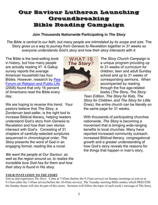   5
Our Saviour Lutheran Launching
Groundbreaking
Bible Reading Campaign
Join Thousands Nationwide Participating in The Story
The Bible is central to our faith, but many people are intimidated by its scope and size. The
Story gives us a way to journey from Genesis to Revelation together in 31 weeks so
everyone understands God’s story and how their story intersects with it.
The Bible is the best-selling book
in history, but how many people
are actually reading it? A Gallup
survey reports the average
American household has four
Bibles. However, research by Pew
Forum on Religion and Public Life
(2008) found that only 16 percent
of Americans read the Bible every
day.
We are hoping to reverse this trend. Your
pastors believe that The Story, a
Zondervan best-seller, is the right tool to
increase Biblical literacy, helping readers
understand God’s story from Genesis to
Revelation and how their own stories
intersect with God’s. Consisting of 31
chapters of carefully-selected scriptures
sequenced in chronological order, The
Story presents the word of God in an
engaging format, reading like a novel.
We want the people at Our Saviour, as
well as the region around us, to realize the
incredible love God has for them and how
their story is found in His story.
The Story Church Campaign is
a unique program providing up
to 31 weeks of curriculum for
children, teen and adult Sunday
school and up to 31 weeks of
corresponding sermons. When
accompanied by reading
through the five age-related
books (The Story, The Story:
Teen Edition, The Story for Kids, The
Story for Children, and The Story for Little
Ones), the entire church can be literally on
the same page for 31 weeks.
With thousands of participating churches
nationwide, The Story is becoming a
movement that is bringing wide-ranging
benefits to local churches. Many have
reported increased community outreach,
increased Biblical literacy, congregational
growth and a greater understanding of
how God’s story reveals the reasons for
the things that happen in man’s story.
YOUR INVITATION TO THE STORY
Join us and experience The Story. Come at 7:45am (before the 9:15am service) on Sunday mornings or join us at
9:15am (after the 7:45am service/before the 10:45am service). The Tuesday morning Bible studies which PRECEDE
the Sunday theme will also be part of this series. Sermons will follow the topic of each week’s message of The Story.
 