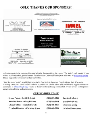   6
OSLC THANKS OUR SPONSORS!
Advertisements in the business directory help Our Saviour defray the cost of ‘The Voice” each month. If you
would like to advertise, please contact Michelle in the Church office at (920) 468-4065 or info@oslc-gb.org.
Please support the sponsors who help support us.
“Our Saviour’s Voice” is published monthly by Our Saviour Lutheran Church, Green Bay, Wisconsin.
Vacancy Editor, DH Hatch. Please feel free to contact the church office with constructive suggestions and/or
comments at info@oslc-gb.org. Thanks to those who have already commented! We are always seeking more
congregational input and submissions. 
OUR SAVIOUR STAFF
Senior Pastor – David H. Hatch (920) 609-0248 dave@oslc-gb.org
Associate Pastor – Greg Hovland (920) 544-3614 greg@oslc-gb.org
Church Office – Michelle Burhite (920) 468-4065 info@oslc-gb.org
Preschool Director – Christina Scholz (920) 468-3596 christina@oslc-gb.org
 