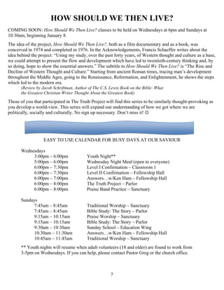  7
HOW SHOULD WE THEN LIVE?
COMING SOON: How Should We Then Live? classes to be held on Wednesdays at 6pm and Sundays at
10:30am, beginning January 8.
The idea of the project, How Should We Then Live?, both as a film documentary and as a book, was
conceived in 1974 and completed in 1976. In the Acknowledgements, Francis Schaeffer writes about the
idea behind the project: “Using my study, over the past forty years, of Western thought and culture as a base,
we could attempt to present the flow and development which have led to twentieth-century thinking and, by
so doing, hope to show the essential answers.” The subtitle to How Should We Then Live? is “The Rise and
Decline of Western Thought and Culture.” Starting from ancient Roman times, tracing man’s development
throughout the Middle Ages, going to the Renaissance, Reformation, and Enlightenment, he shows the steps
which led to the modern era.
(Review by Jacob Schriftman, Author of The C.S. Lewis Book on the Bible: What
the Greatest Christian Writer Thought About the Greatest Book)
Those of you that participated in The Truth Project will find this series to be similarly thought-provoking as
you develop a world-view. This series will expand our understanding of how we got where we are
politically, socially and culturally. No sign up necessary. Don’t miss it! 
EASY TO USE CALENDAR FOR BUSY DAYS AT OUR SAVIOUR
Wednesdays
3:00pm – 6:00pm Youth Night**
5:00pm – 6:00pm Wednesday Night Meal (open to everyone)
6:00pm – 7:30pm Level I Confirmation – Classroom 1
6:00pm – 7:30pm Level II Confirmation – Fellowship Hall
6:00pm – 7:00pm Answers…w/Ken Ham – Fellowship Hall
6:00pm – 8:00pm The Truth Project – Parlor
6:00pm – 8:00pm Praise Band Practice – Sanctuary
Sundays
7:45am – 8:45am Traditional Worship – Sanctuary
7:45am – 8:45am Bible Study: The Story – Parlor
9:15am – 10:15am Praise Worship – Sanctuary
9:15am – 10:15am Bible Study: The Story – Parlor
9:30am – 10:30am Sunday School – Education Wing
10:30am – 11:30am Answers…w/Ken Ham – Fellowship Hall
10:45am – 11:45am Traditional Worship – Sanctuary
** Youth nights will resume when adult volunteers (18 and older) are found to work from
3-5pm on Wednesdays. If you can help, please contact Pastor Greg or the church office.
 