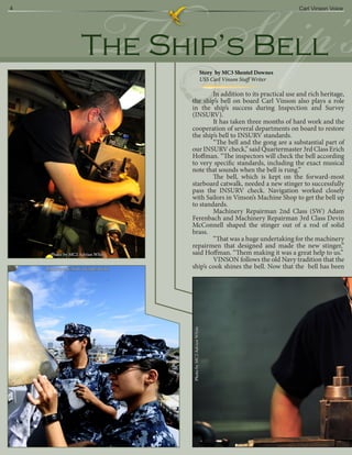 4




                         The Ship’s
                    The Ship’s Bell
                                                           Story by MC3 Shentel Downes
                                                           USS Carl Vinson Staff Writer
                                                                                          Carl Vinson Voice




                                            In addition to its practical use and rich heritage,
                                    the ship’s bell on board Carl Vinson also plays a role
                                    in the ship’s success during Inspection and Survey
                                    (INSURV).
                                            It has taken three months of hard work and the
                                    cooperation of several departments on board to restore
                                    the ship’s bell to INSURV standards.
                                            “The bell and the gong are a substantial part of
                                    our INSURV check,” said Quartermaster 3rd Class Erich
                                    Hoffman. “The inspectors will check the bell according
                                    to very specific standards, including the exact musical
                                    note that sounds when the bell is rung.”
                                            The bell, which is kept on the forward-most
                                    starboard catwalk, needed a new stinger to successfully
                                    pass the INSURV check. Navigation worked closely
                                    with Sailors in Vinson’s Machine Shop to get the bell up
                                    to standards.
                                            Machinery Repairman 2nd Class (SW) Adam
                                    Ferenbach and Machinery Repairman 3rd Class Devin
                                    McConnell shaped the stinger out of a rod of solid
                                    brass.
                                            “That was a huge undertaking for the machinery
                                    repairmen that designed and made the new stinger,”
      Photo by MC2 Adrian White     said Hoffman. “Them making it was a great help to us.”
                                            VINSON follows the old Navy tradition that the
    Photo by MC3(SW) Stephen Hale   ship’s cook shines the bell. Now that the bell has been
                                    Photo by MC2 Adrian White
 