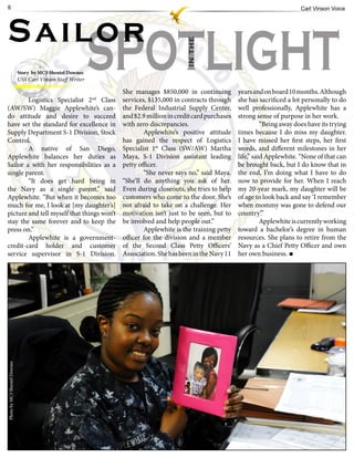 6                                                                                                                                     Carl Vinson Voice




Sailor
                                                             SPOTLIGHT

                                                                                          IN THE
                              Story by MC3 Shentel Downes
                              USS Carl Vinson Staff Writer

                                                                  She manages $850,000 in continuing          years and on board 10 months. Although
        Logistics Specialist 2 Class                         nd
                                                                  services, $135,000 in contracts through     she has sacrificed a lot personally to do
(AW/SW) Maggie Applewhite’s can-                                  the Federal Industrial Supply Center,       well professionally, Applewhite has a
do attitude and desire to succeed                                 and $2.9 million in credit card purchases   strong sense of purpose in her work.
have set the standard for excellence in                           with zero discrepancies.                              “Being away does have its trying
Supply Department S-1 Division, Stock                                     Applewhite’s positive attitude      times because I do miss my daughter.
Control.                                                          has gained the respect of Logistics         I have missed her first steps, her first
        A native of San Diego,                                    Specialist 1st Class (SW/AW) Martha         words, and different milestones in her
Applewhite balances her duties as                                 Maya, S-1 Division assistant leading        life,” said Applewhite. “None of that can
Sailor a with her responsibilities as a                           petty officer.                              be brought back, but I do know that in
single parent.                                                            “She never says no,” said Maya.     the end, I’m doing what I have to do
        “It does get hard being in                                “She’ll do anything you ask of her.         now to provide for her. When I reach
the Navy as a single parent,” said                                Even during closeouts, she tries to help    my 20-year mark, my daughter will be
Applewhite. “But when it becomes too                              customers who come to the door. She’s       of age to look back and say ‘I remember
much for me, I look at [my daughter’s]                            not afraid to take on a challenge. Her      when mommy was gone to defend our
picture and tell myself that things won’t                         motivation isn’t just to be seen, but to    country’.”
stay the same forever and to keep the                             be involved and help people out.”                     Applewhite is currently working
press on.”                                                                Applewhite is the training petty    toward a bachelor’s degree in human
        Applewhite is a government-                               officer for the division and a member       resources. She plans to retire from the
credit-card holder and customer                                   of the Second Class Petty Officers’         Navy as a Chief Petty Officer and own
service supervisor in S-1 Division.                               Association. She has been in the Navy 11    her own business.
Photo by MC3 Shentel Downes
 