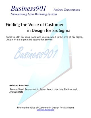 Business901                      Podcast Transcription
    Implementing Lean Marketing Systems


Finding the Voice of Customer
           in Design for Six Sigma
Guest was Dr. Kai Yang world well known expert in the area of Six Sigma,
Design for Six Sigma and Quality for Service.




   Related Podcast:
    From a Small Restaurant to Apple, Learn how they Capture and
   Analyze Data




          Finding the Voice of Customer in Design for Six Sigma
                             Copyright Business901
 