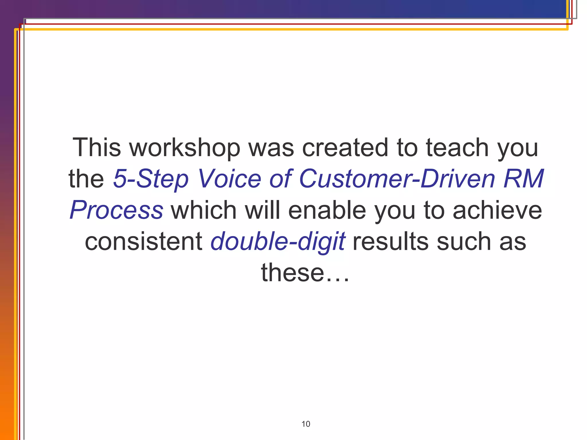 This workshop was created to teach you the  5-Step Voice of Customer-Driven RM Process  which will enable you to achieve consistent  double-digit  results such as these… 