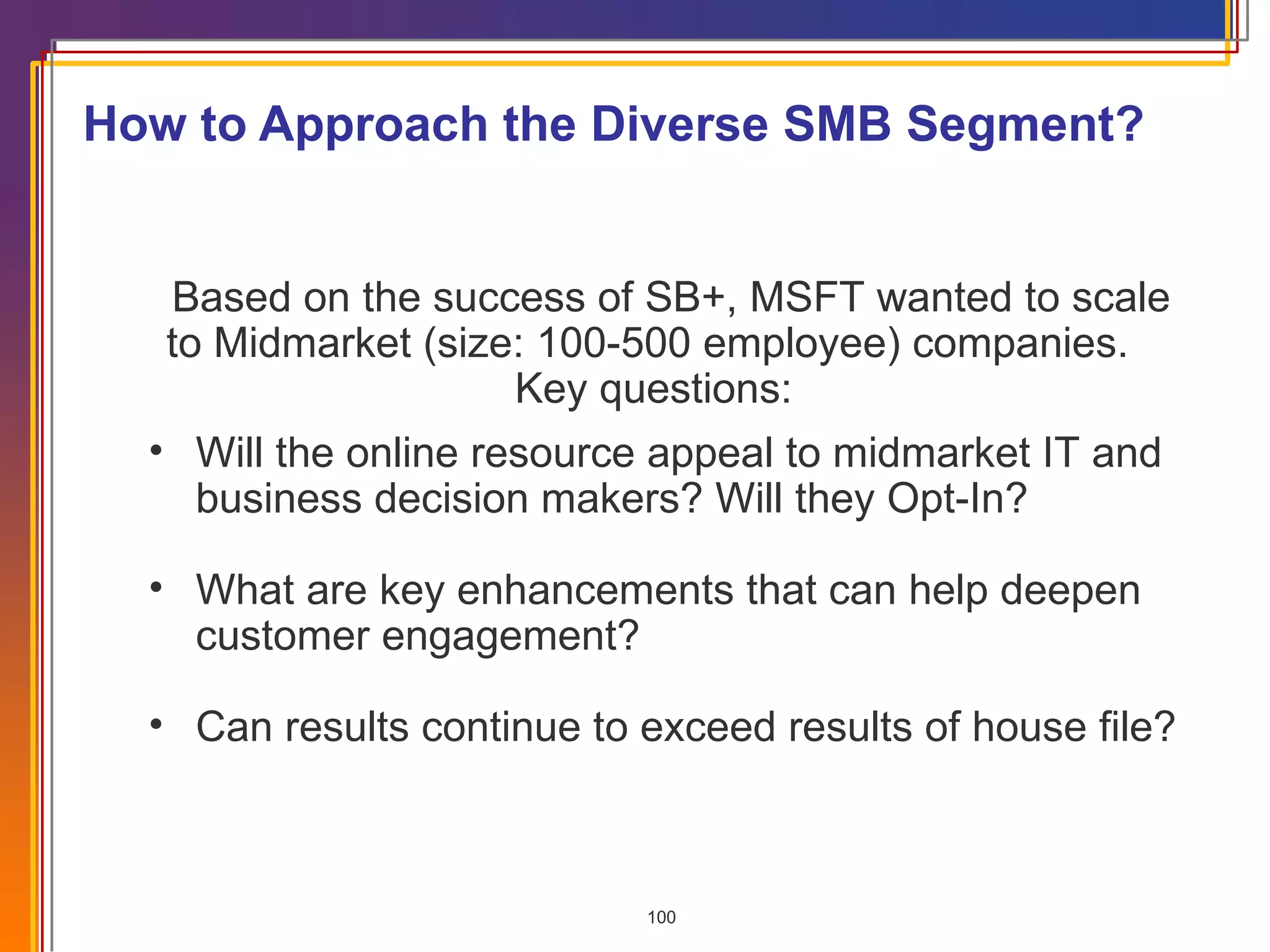 How to Approach the Diverse SMB Segment?  Based on the success of SB+, MSFT wanted to scale to Midmarket (size: 100-500 employee) companies.  Key questions:  Will the online resource appeal to midmarket IT and business decision makers? Will they Opt-In? What are key enhancements that can help deepen customer engagement? Can results continue to exceed results of house file? 