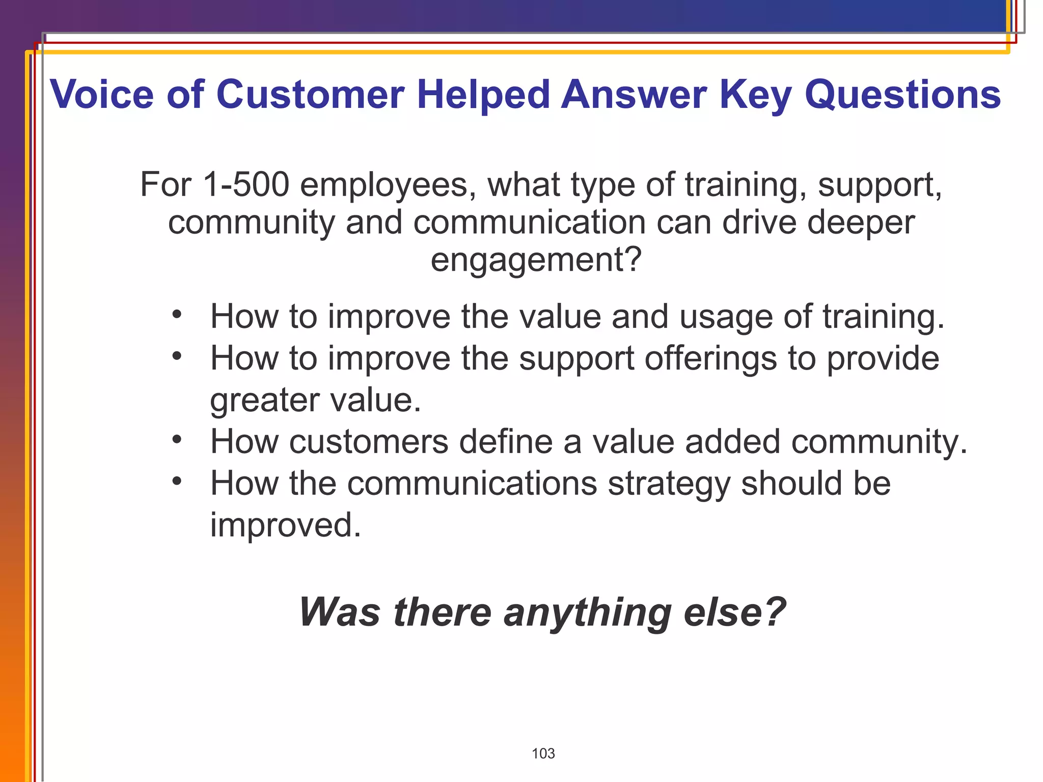 Voice of Customer Helped Answer Key Questions For 1-500 employees, what type of training, support, community and communication can drive deeper engagement?  How to improve the value and usage of training. How to improve the support offerings to provide greater value. How customers define a value added community.  How the communications strategy should be improved. Was there anything else? 