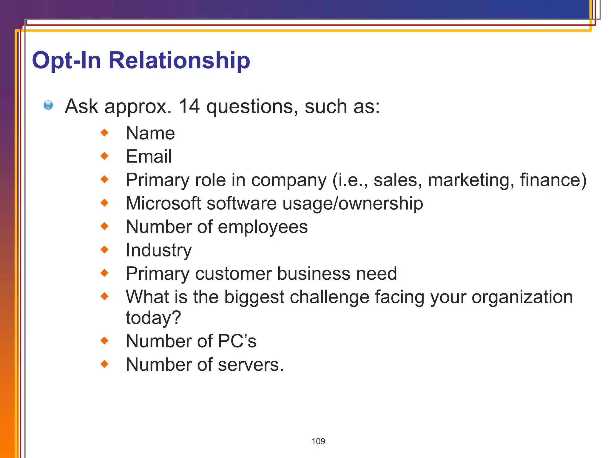 Opt-In Relationship Ask approx. 14 questions, such as: Name Email Primary role in company (i.e., sales, marketing, finance) Microsoft software usage/ownership Number of employees  Industry Primary customer business need What is the biggest challenge facing your organization today? Number of PC’s Number of servers. 