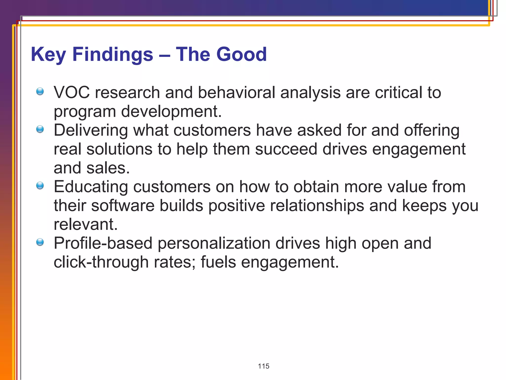 Key Findings – The Good VOC research and behavioral analysis are critical to program development. Delivering what customers have asked for and offering real solutions to help them succeed drives engagement and sales. Educating customers on how to obtain more value from their software builds positive relationships and keeps you relevant. Profile-based personalization drives high open and  click-through rates; fuels engagement. 