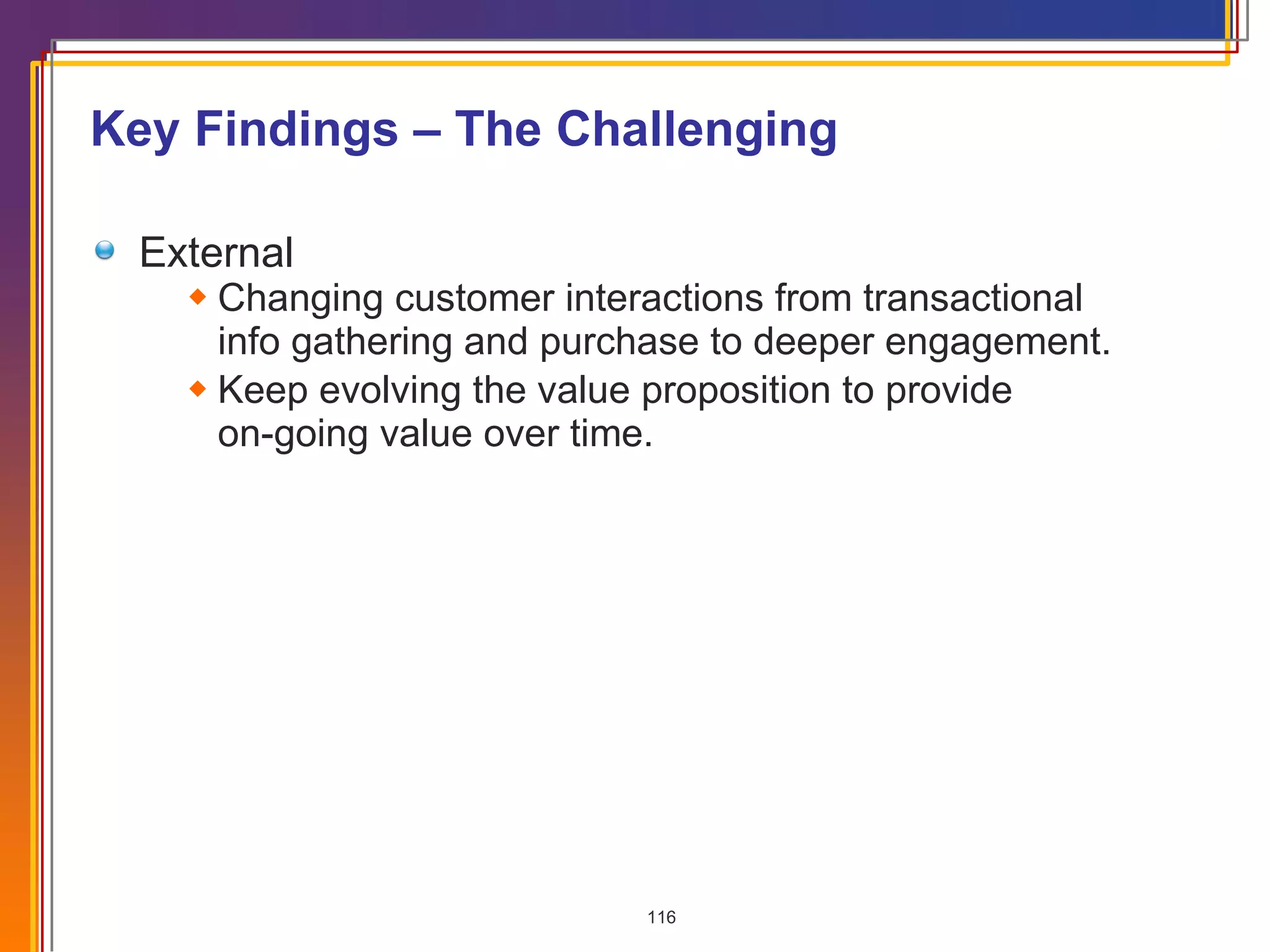 Key Findings – The Challenging External Changing customer interactions from transactional info gathering and purchase to deeper engagement.  Keep evolving the value proposition to provide  on-going value over time. 