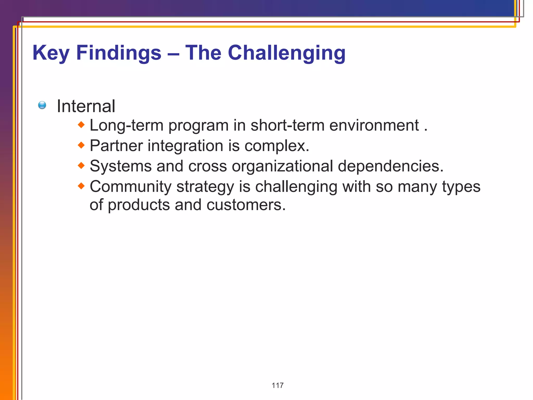 Key Findings – The Challenging Internal Long-term program in short-term environment . Partner integration is complex. Systems and cross organizational dependencies. Community strategy is challenging with so many types of products and customers. 