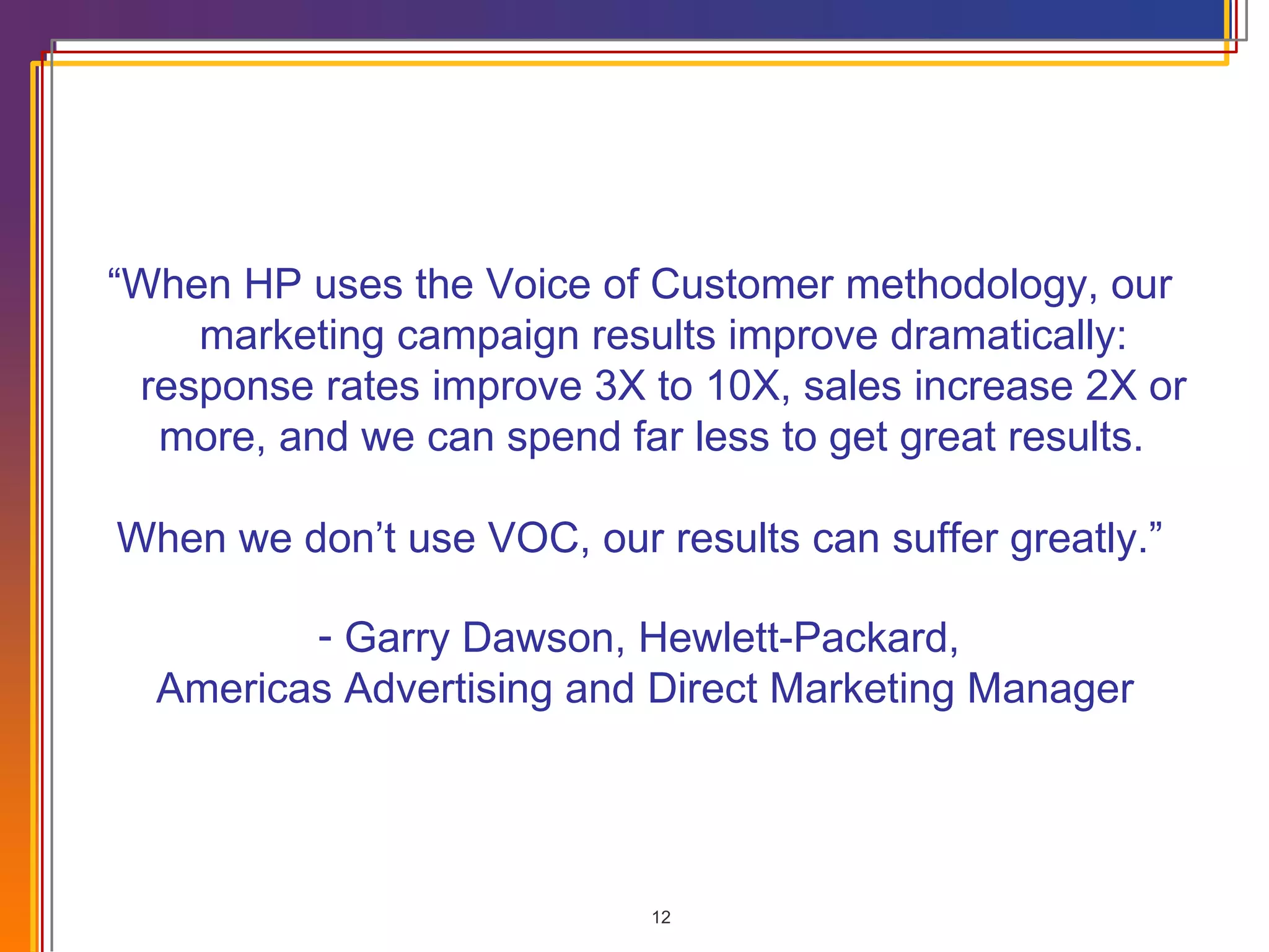 “ When HP uses the Voice of Customer methodology, our marketing campaign results improve dramatically: response rates improve 3X to 10X, sales increase 2X or more, and we can spend far less to get great results.  When we don’t use VOC, our results can suffer greatly.” Garry Dawson, Hewlett-Packard,  Americas Advertising and Direct Marketing Manager 