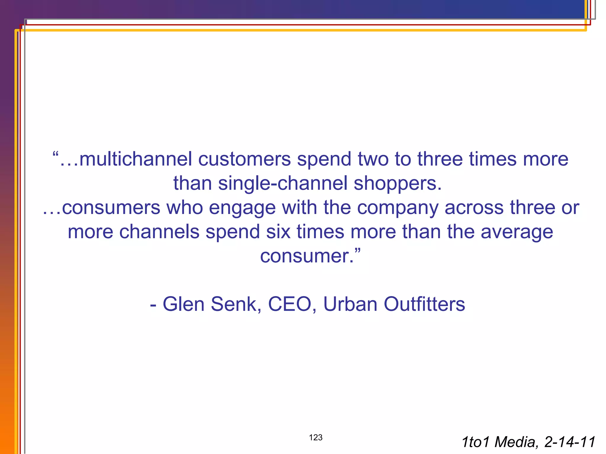 “… multichannel customers spend two to three times more than single-channel shoppers.  … consumers who engage with the company across three or more channels spend six times more than the average consumer.”   - Glen Senk, CEO, Urban Outfitters  1to1 Media, 2-14-11 
