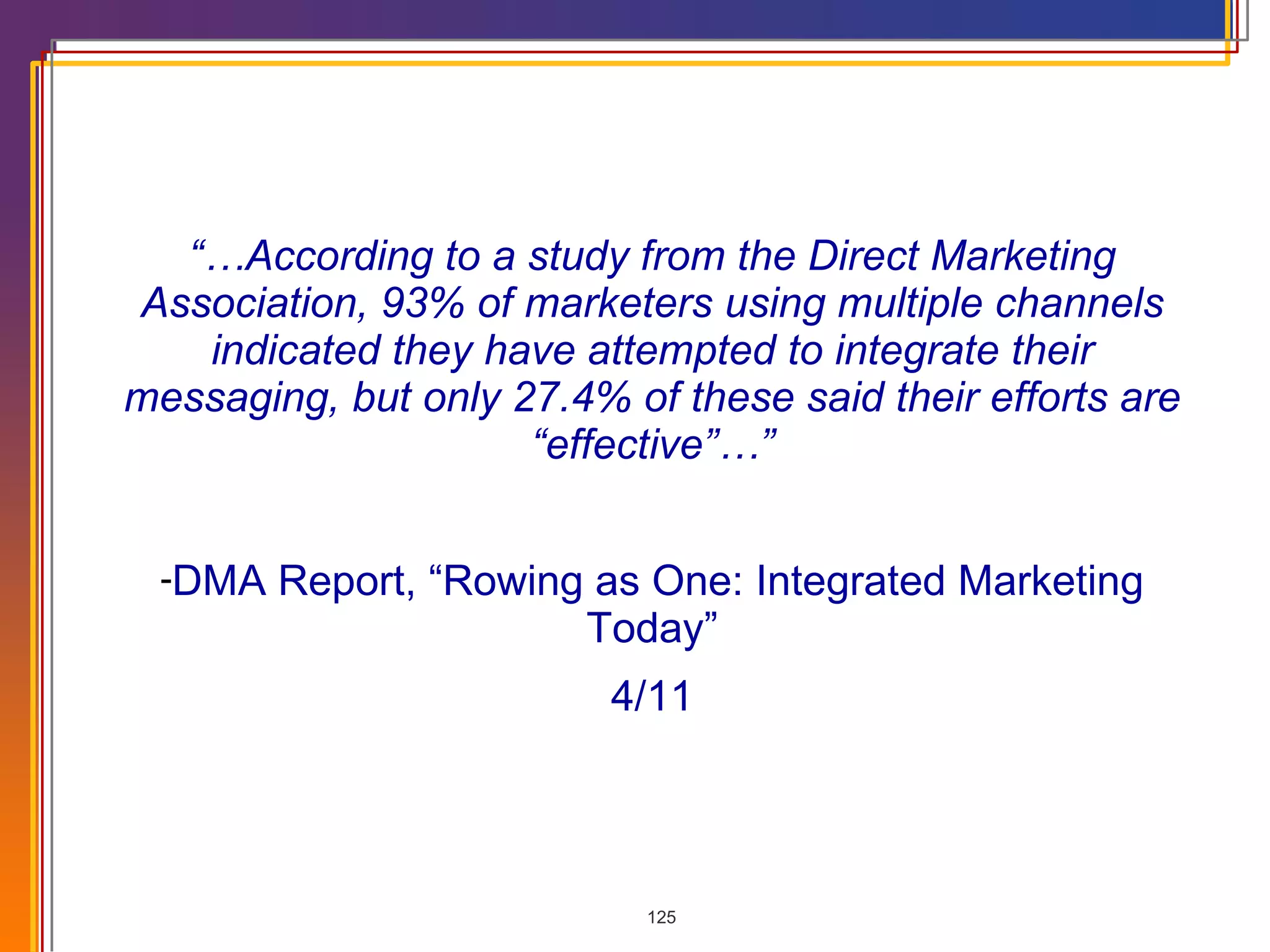 “… According to a study from the Direct Marketing Association, 93% of marketers using multiple channels indicated they have attempted to integrate their messaging, but only 27.4% of these said their efforts are “effective”…” DMA Report, “Rowing as One: Integrated Marketing Today” 4/11 