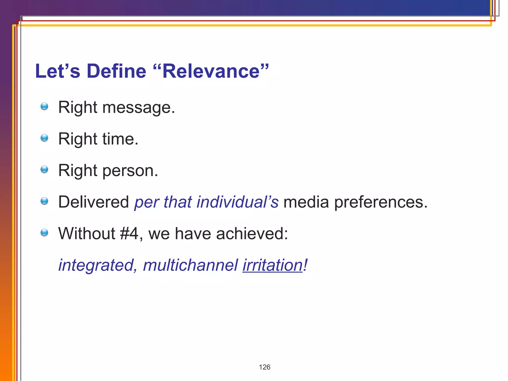 Right message. Right time. Right person. Delivered  per that individual’s  media preferences. Without #4, we have achieved: integrated, multichannel  irritation ! Let’s Define “Relevance” 