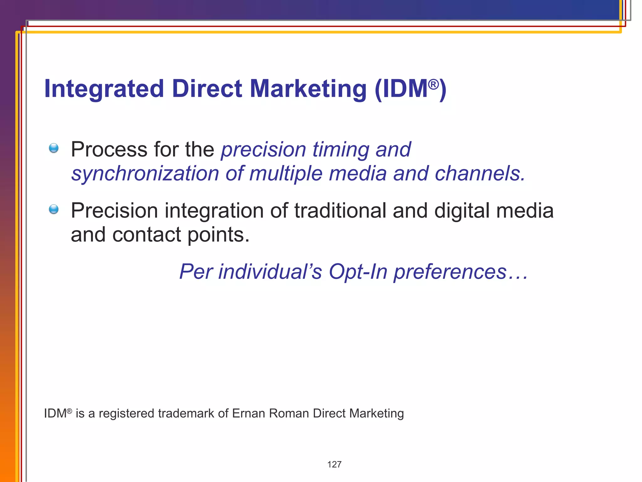 Integrated Direct Marketing (IDM ® ) Process for the  precision timing and synchronization of multiple media and channels. Precision integration of traditional and digital media and contact points. Per individual’s Opt-In preferences…  IDM ®  is a registered trademark of Ernan Roman Direct Marketing 