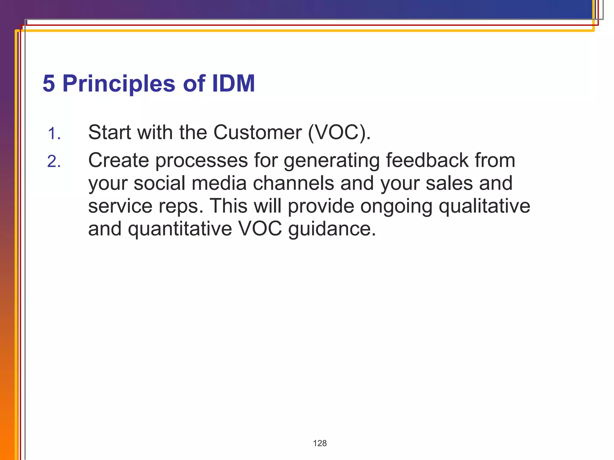 5 Principles of IDM Start with the Customer (VOC). Create processes for generating feedback from your social media channels and your sales and service reps. This will provide ongoing qualitative and quantitative VOC guidance. 