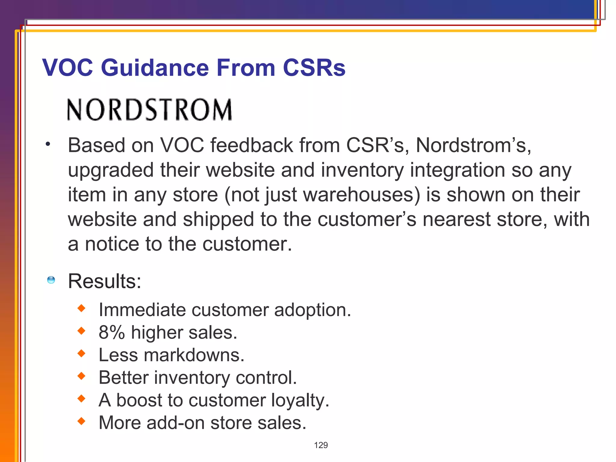 VOC Guidance From CSRs Based on VOC feedback from CSR’s, Nordstrom’s, upgraded their website and inventory integration so any item in any store (not just warehouses) is shown on their website and shipped to the customer’s nearest store, with a notice to the customer.   Results: Immediate customer adoption.  8% higher sales. Less markdowns. Better inventory control. A boost to customer loyalty. More add-on store sales. 