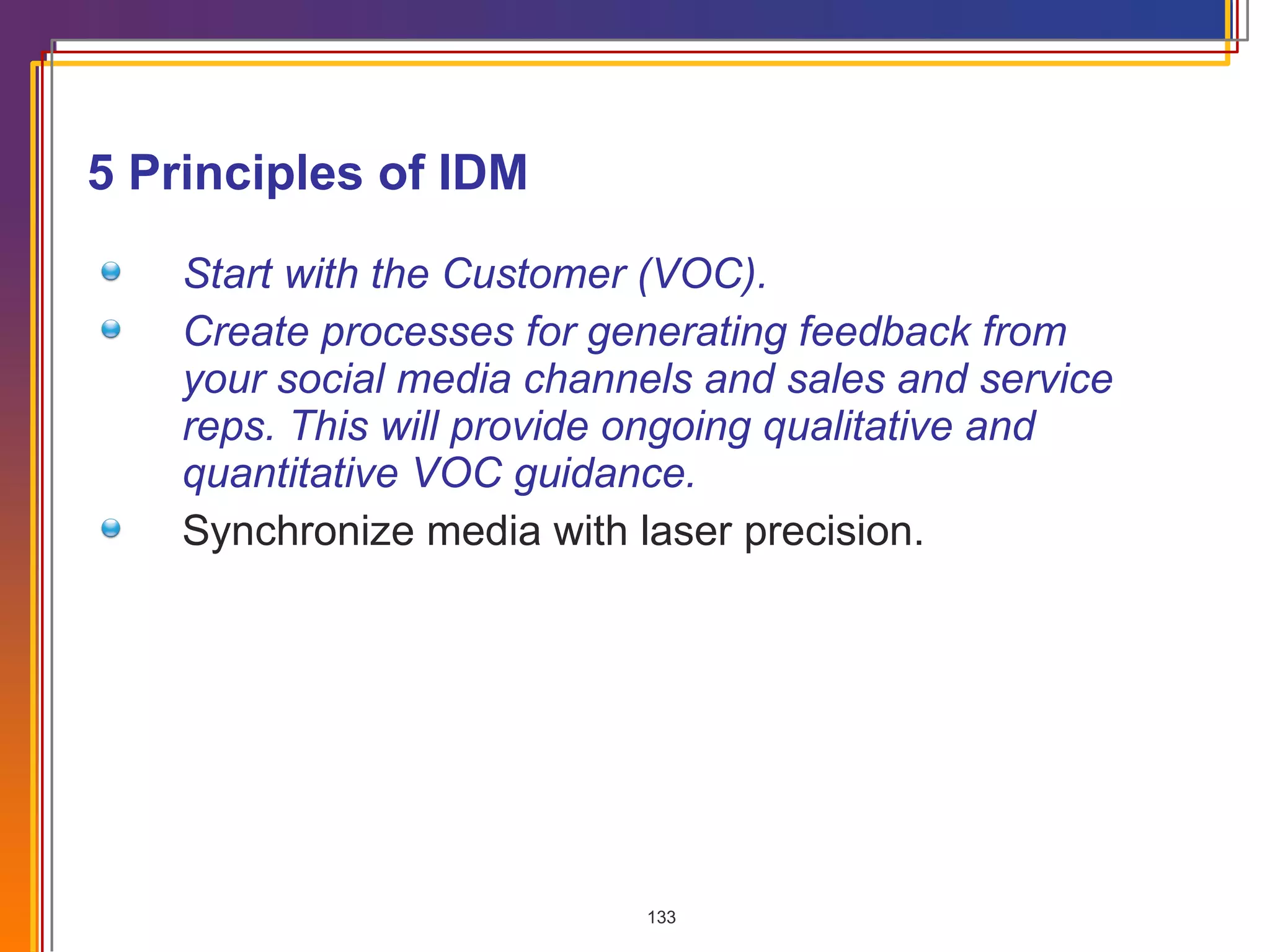 5 Principles of IDM Start with the Customer (VOC). Create processes for generating feedback from your social media channels and sales and service reps. This will provide ongoing qualitative and quantitative VOC guidance. Synchronize media with laser precision. 