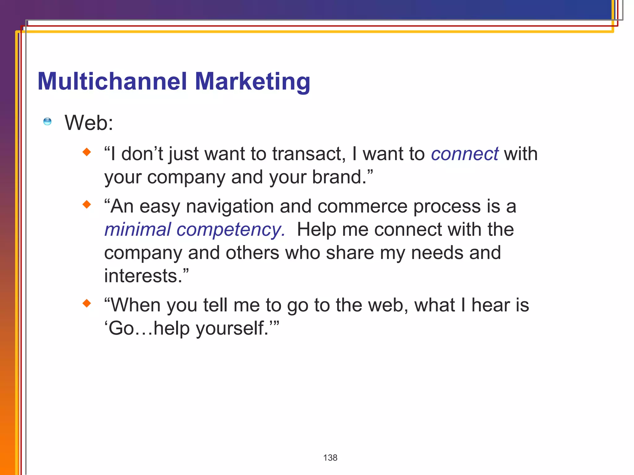Multichannel Marketing Web: “ I don’t just want to transact, I want to  connect   with your company and your brand.” “ An easy navigation and commerce process is a  minimal competency.   Help me connect with the company and others who share my needs and interests.” “ When you tell me to go to the web, what I hear is ‘Go…help yourself.’” 