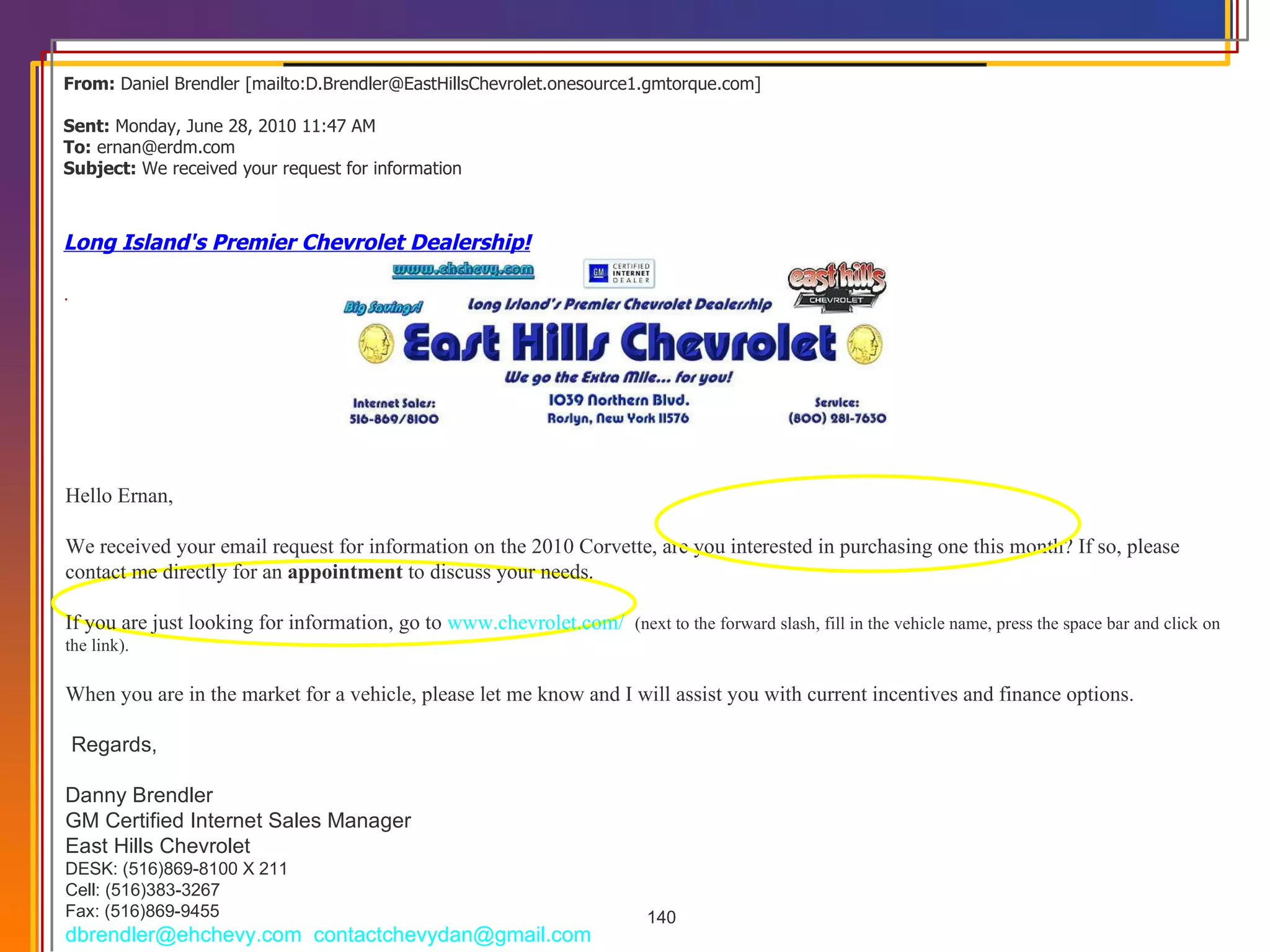 From:  Daniel Brendler [mailto:D.Brendler@EastHillsChevrolet.onesource1.gmtorque.com]  Sent:  Monday, June 28, 2010 11:47 AM To:  ernan@erdm.com Subject:  We received your request for information  Long Island's Premier Chevrolet Dealership! .   Hello Ernan, We received your email request for information on the 2010 Corvette, are you interested in purchasing one this month? If so, please contact me directly for an  appointment  to discuss your needs. If you are just looking for information, go to  www.chevrolet.com/    (next to the forward slash, fill in the vehicle name, press the space bar and click on the link).  When you are in the market for a vehicle, please let me know and I will assist you with current incentives and finance options.      Regards, Danny Brendler GM Certified Internet Sales Manager East Hills Chevrolet DESK: (516)869-8100 X 211  Cell: (516)383-3267  Fax: (516)869-9455 [email_address]    contactchevydan@gmail.com  