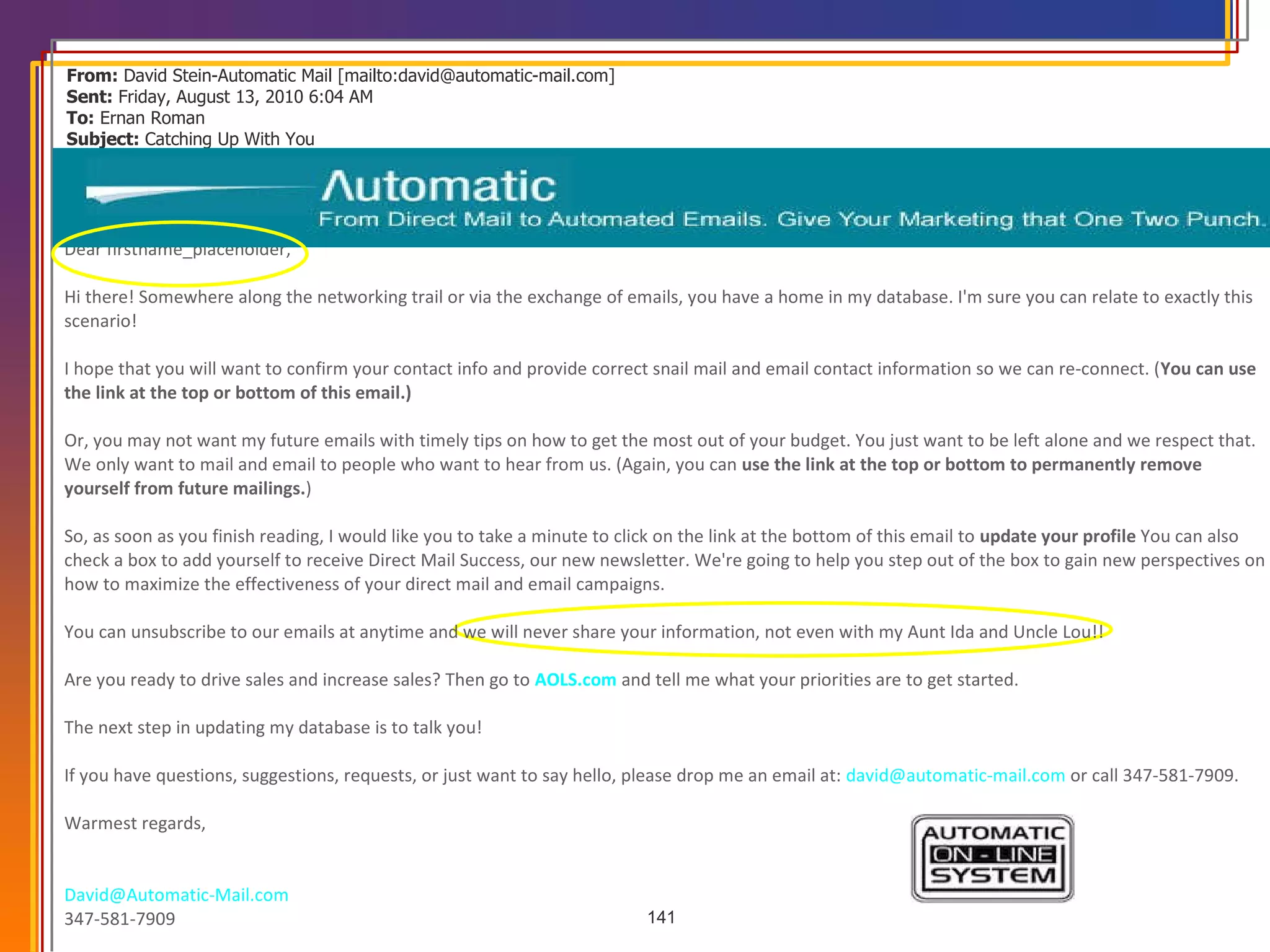 From:  David Stein-Automatic Mail [mailto:david@automatic-mail.com]  Sent:  Friday, August 13, 2010 6:04 AM To:  Ernan Roman Subject:  Catching Up With You                   Dear firstname_placeholder,  Hi there! Somewhere along the networking trail or via the exchange of emails, you have a home in my database. I'm sure you can relate to exactly this scenario!  I hope that you will want to confirm your contact info and provide correct snail mail and email contact information so we can re-connect. ( You can use the link at the top or bottom of this email.)   Or, you may not want my future emails with timely tips on how to get the most out of your budget. You just want to be left alone and we respect that. We only want to mail and email to people who want to hear from us. (Again, you can  use the link at the top or bottom to permanently remove yourself from future mailings. )  So, as soon as you finish reading, I would like you to take a minute to click on the link at the bottom of this email to  update your profile  You can also check a box to add yourself to receive Direct Mail Success, our new newsletter. We're going to help you step out of the box to gain new perspectives on how to maximize the effectiveness of your direct mail and email campaigns.  You can unsubscribe to our emails at anytime and we will never share your information, not even with my Aunt Ida and Uncle Lou!!  Are you ready to drive sales and increase sales? Then go to  AOLS.com  and tell me what your priorities are to get started.  The next step in updating my database is to talk you!  If you have questions, suggestions, requests, or just want to say hello, please drop me an email at:  [email_address]  or call 347-581-7909.  Warmest regards,  [email_address]   347-581-7909 