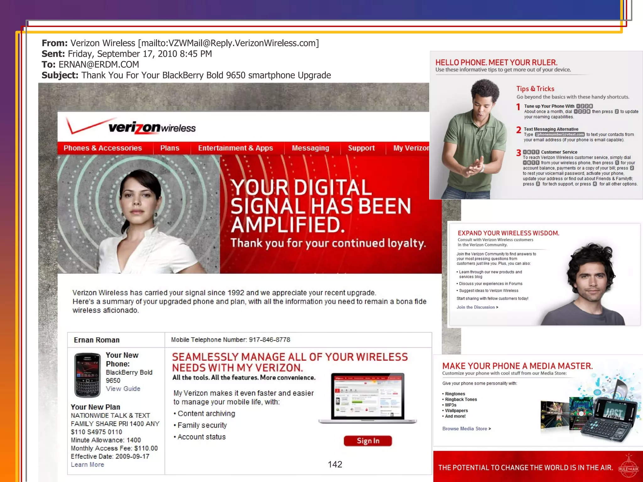 From:  Verizon Wireless [mailto:VZWMail@Reply.VerizonWireless.com]  Sent:  Friday, September 17, 2010 8:45 PM To:  ERNAN@ERDM.COM Subject:  Thank You For Your BlackBerry Bold 9650 smartphone Upgrade 