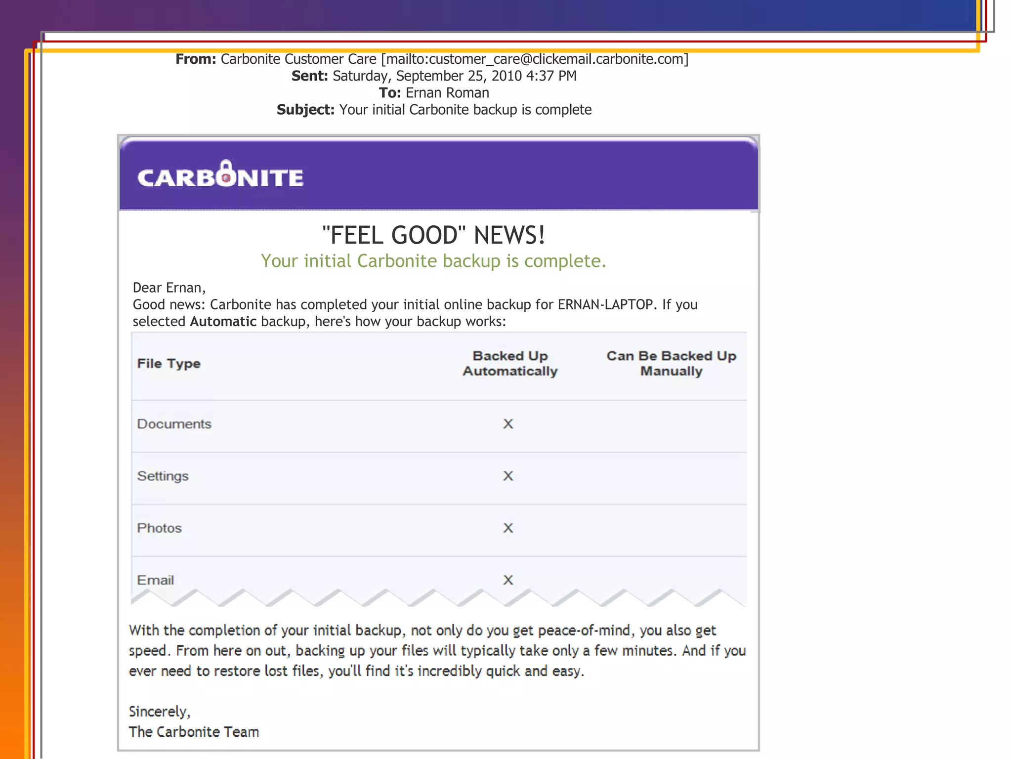 VOC DRIVEN MARKETING From:  Carbonite Customer Care [mailto:customer_care@clickemail.carbonite.com]  Sent:  Saturday, September 25, 2010 4:37 PM To:  Ernan Roman Subject:  Your initial Carbonite backup is complete                                                                                                                                                                                                                                                                                                                                                                       &quot;FEEL GOOD&quot; NEWS! Your initial Carbonite backup is complete. Dear Ernan, Good news: Carbonite has completed your initial online backup for ERNAN-LAPTOP. If you selected  Automatic  backup, here's how your backup works: 