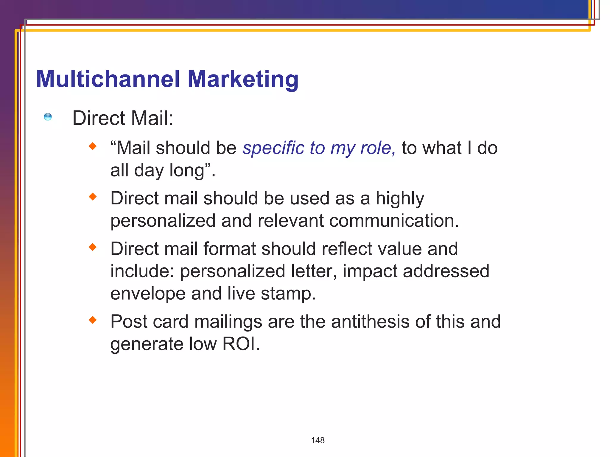 Multichannel Marketing Direct Mail: “ Mail should be  specific to my role,   to what I do all day long”. Direct mail should be used as a highly personalized and relevant communication. Direct mail format should reflect value and include: personalized letter, impact addressed envelope and live stamp. Post card mailings are the antithesis of this and generate low ROI.  