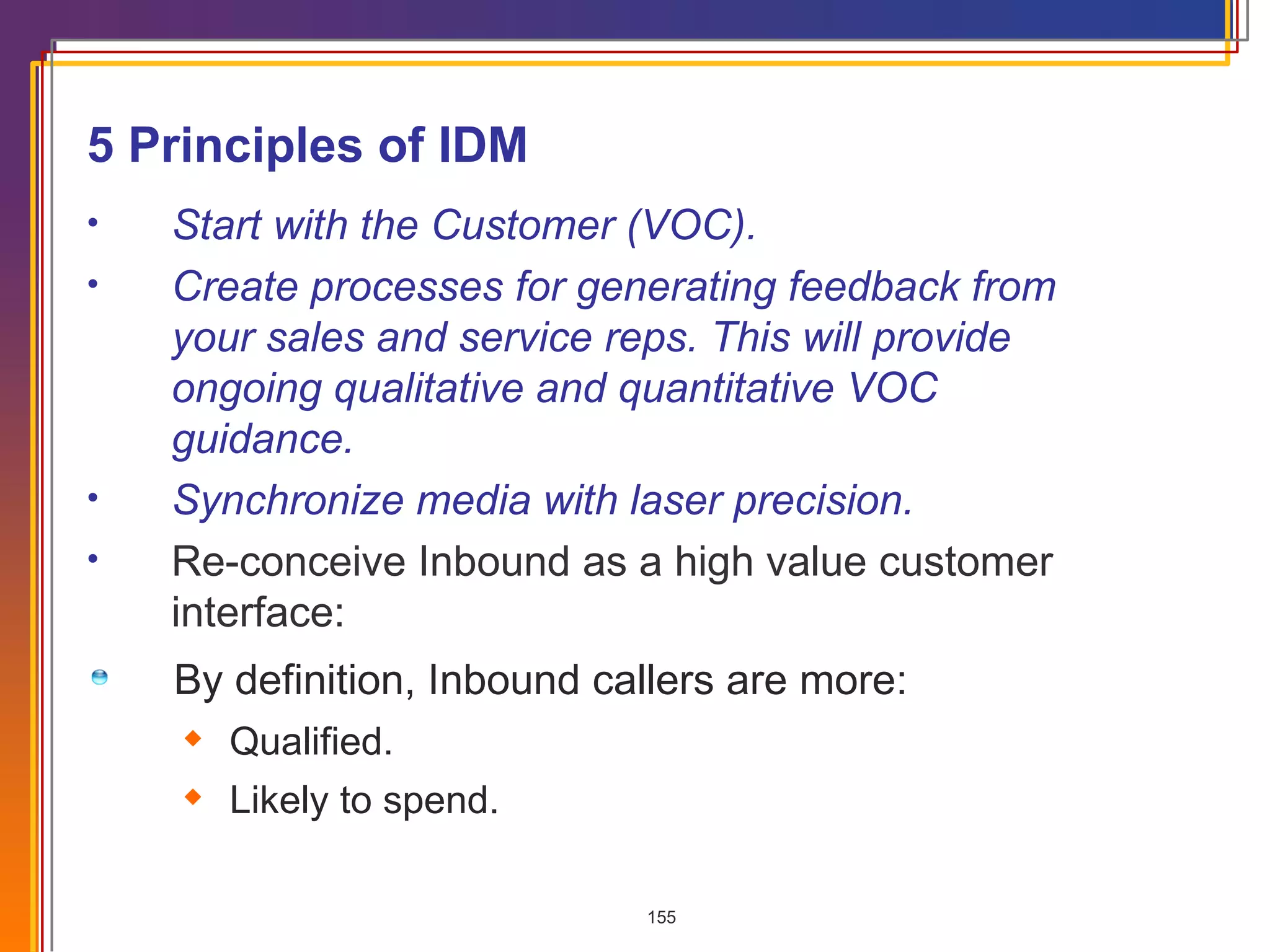 By definition, Inbound callers are more: Qualified. Likely to spend. 5 Principles of IDM  Start with the Customer (VOC). Create processes for generating feedback from your sales and service reps. This will provide ongoing qualitative and quantitative VOC guidance. Synchronize media with laser precision. Re-conceive Inbound as a high value customer interface: 