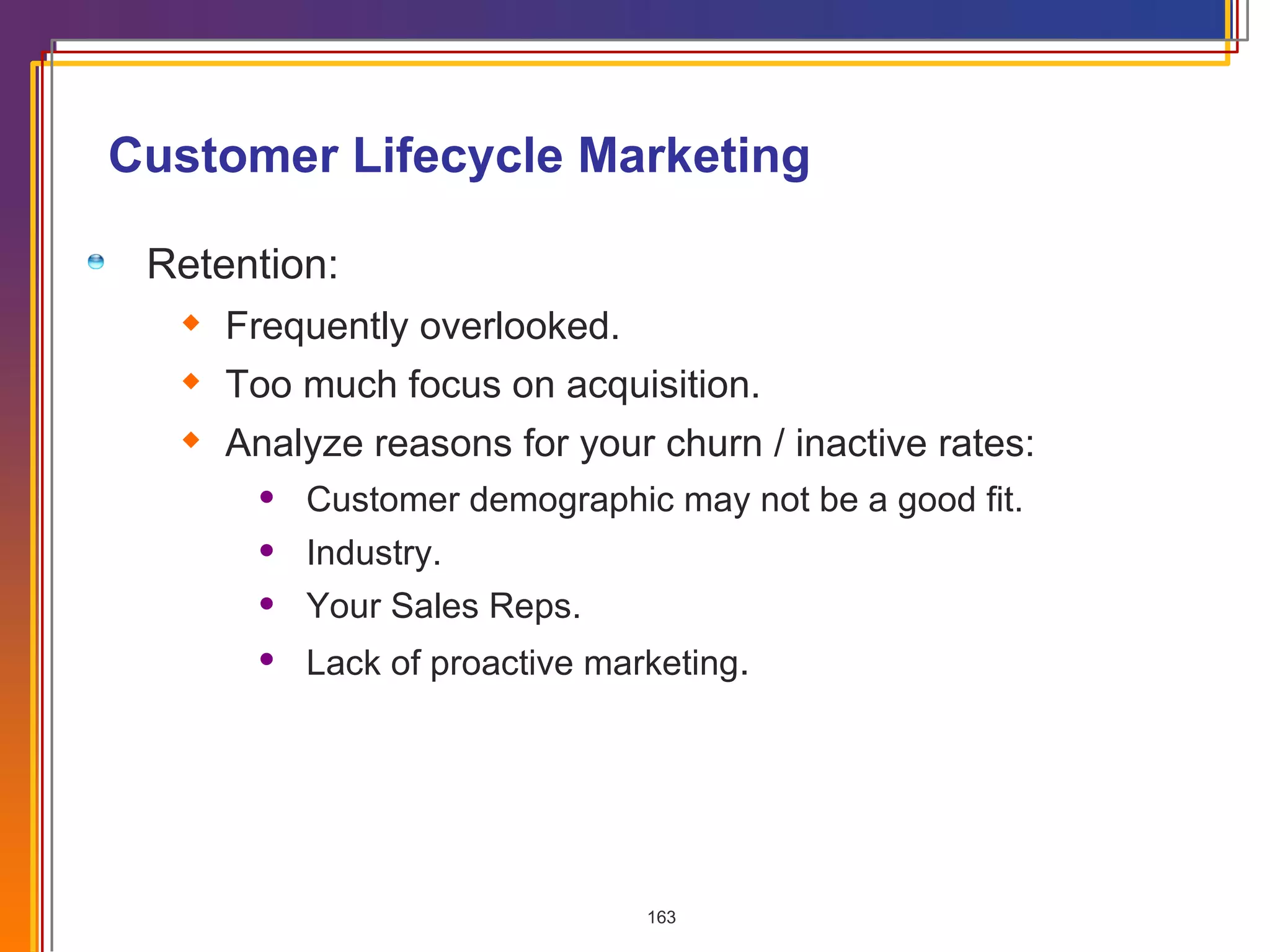 Customer Lifecycle Marketing Retention: Frequently overlooked. Too much focus on acquisition. Analyze reasons for your churn / inactive rates: Customer demographic may not be a good fit. Industry. Your Sales Reps. Lack of proactive marketing . 