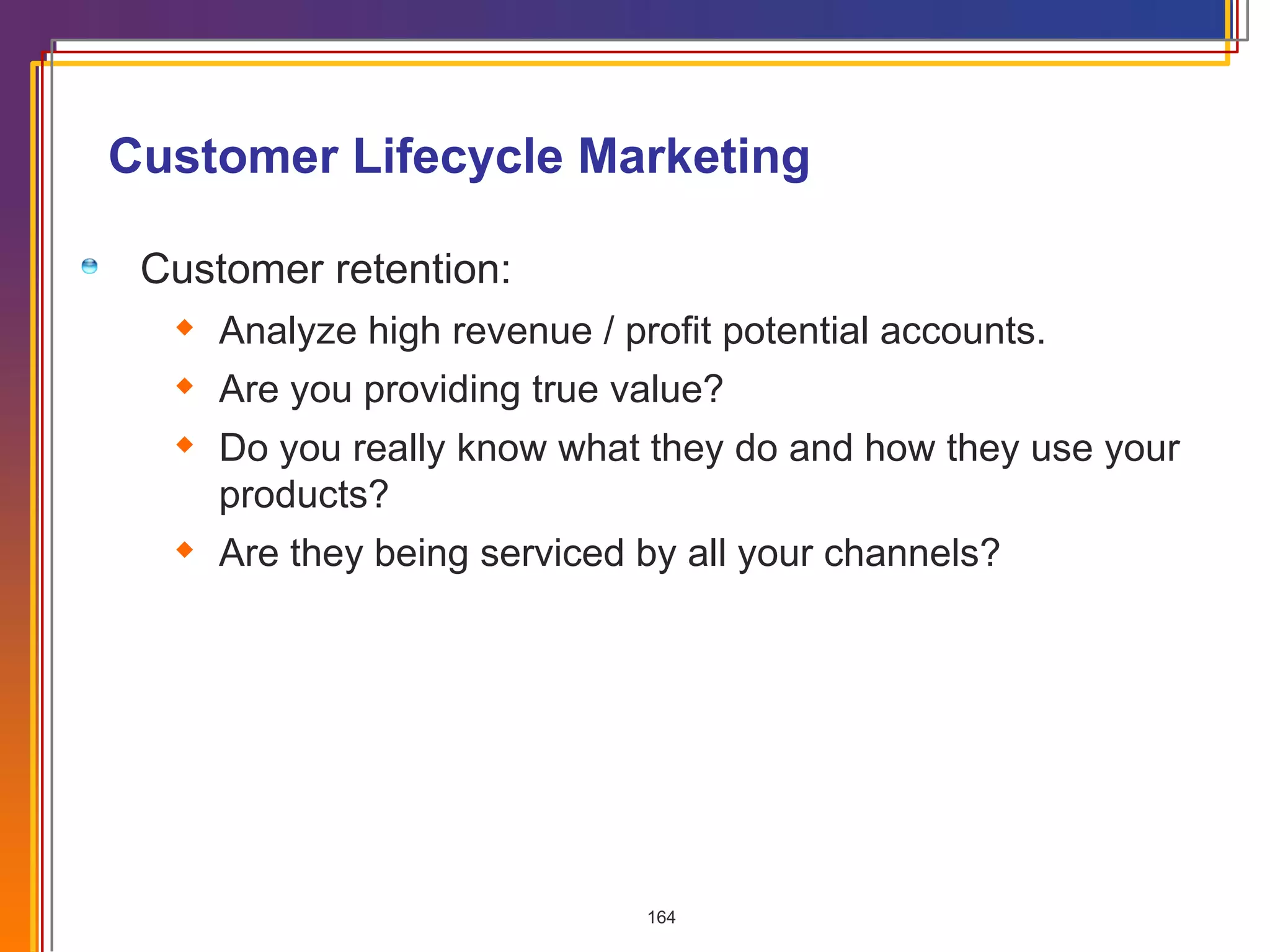 Customer Lifecycle Marketing Customer retention: Analyze high revenue / profit potential accounts. Are you providing true value? Do you really know what they do and how they use your products? Are they being serviced by all your channels? 