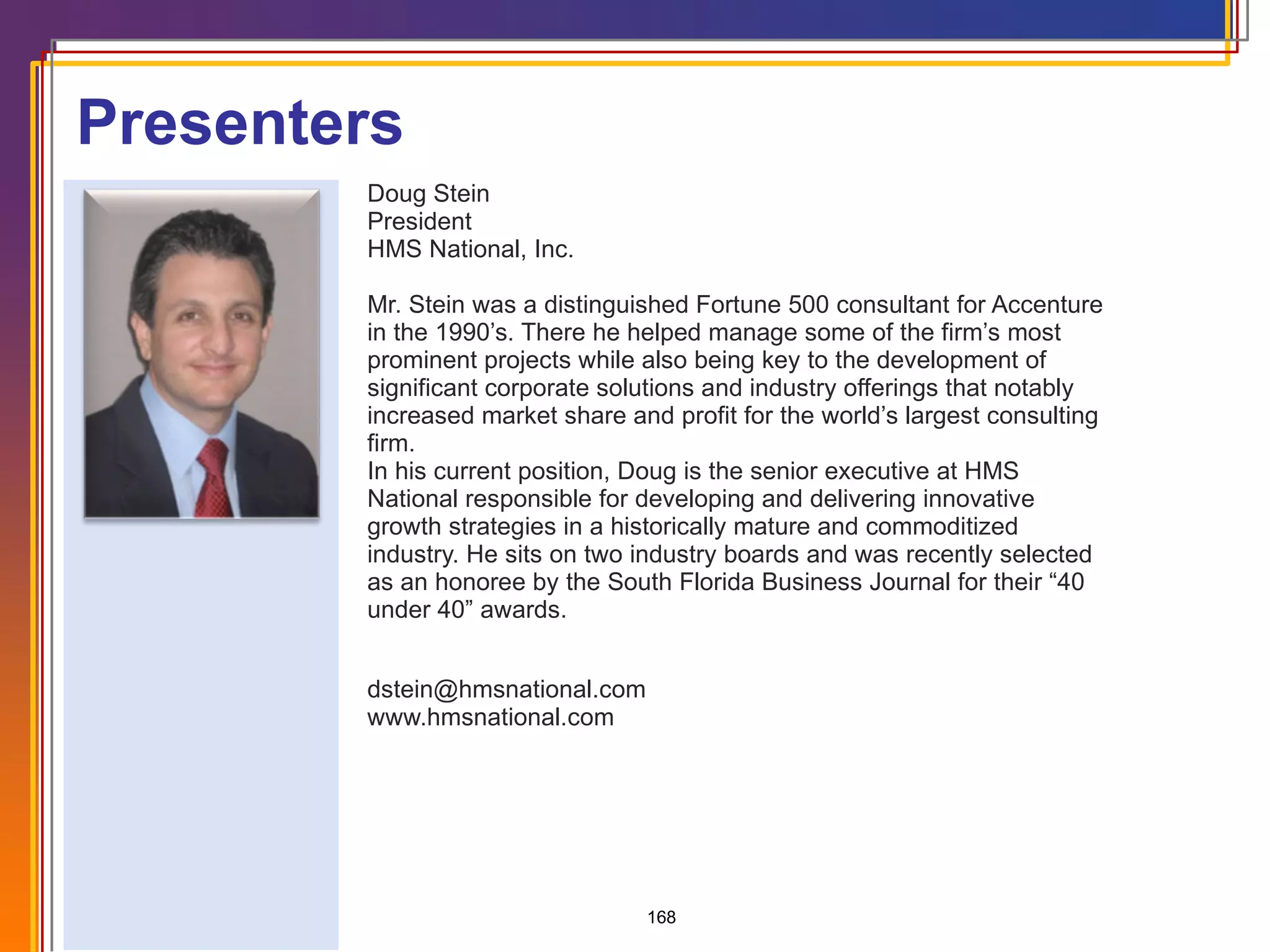 Doug Stein President HMS National, Inc. Mr. Stein was a distinguished Fortune 500 consultant for Accenture in the 1990’s. There he helped manage some of the firm’s most prominent projects while also being key to the development of significant corporate solutions and industry offerings that notably increased market share and profit for the world’s largest consulting firm.  In his current position, Doug is the senior executive at HMS National responsible for developing and delivering innovative growth strategies in a historically mature and commoditized industry. He sits on two industry boards and was recently selected as an honoree by the South Florida Business Journal for their “40 under 40” awards. [email_address] www.hmsnational.com Presenters 