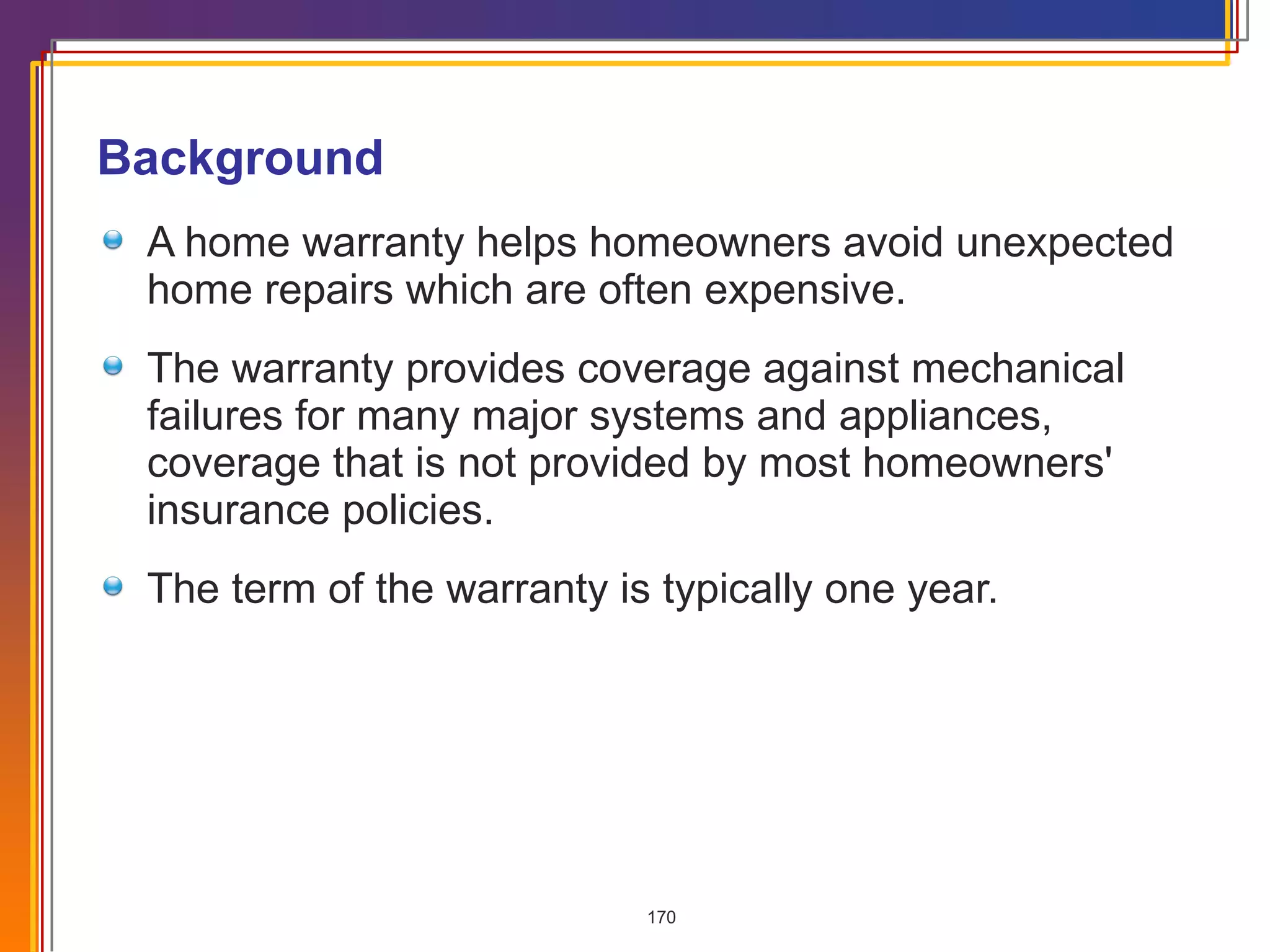 Background A home warranty helps homeowners avoid unexpected home repairs which are often expensive.  The warranty provides coverage against mechanical failures for many major systems and appliances, coverage that is not provided by most homeowners' insurance policies.  The term of the warranty is typically one year. 