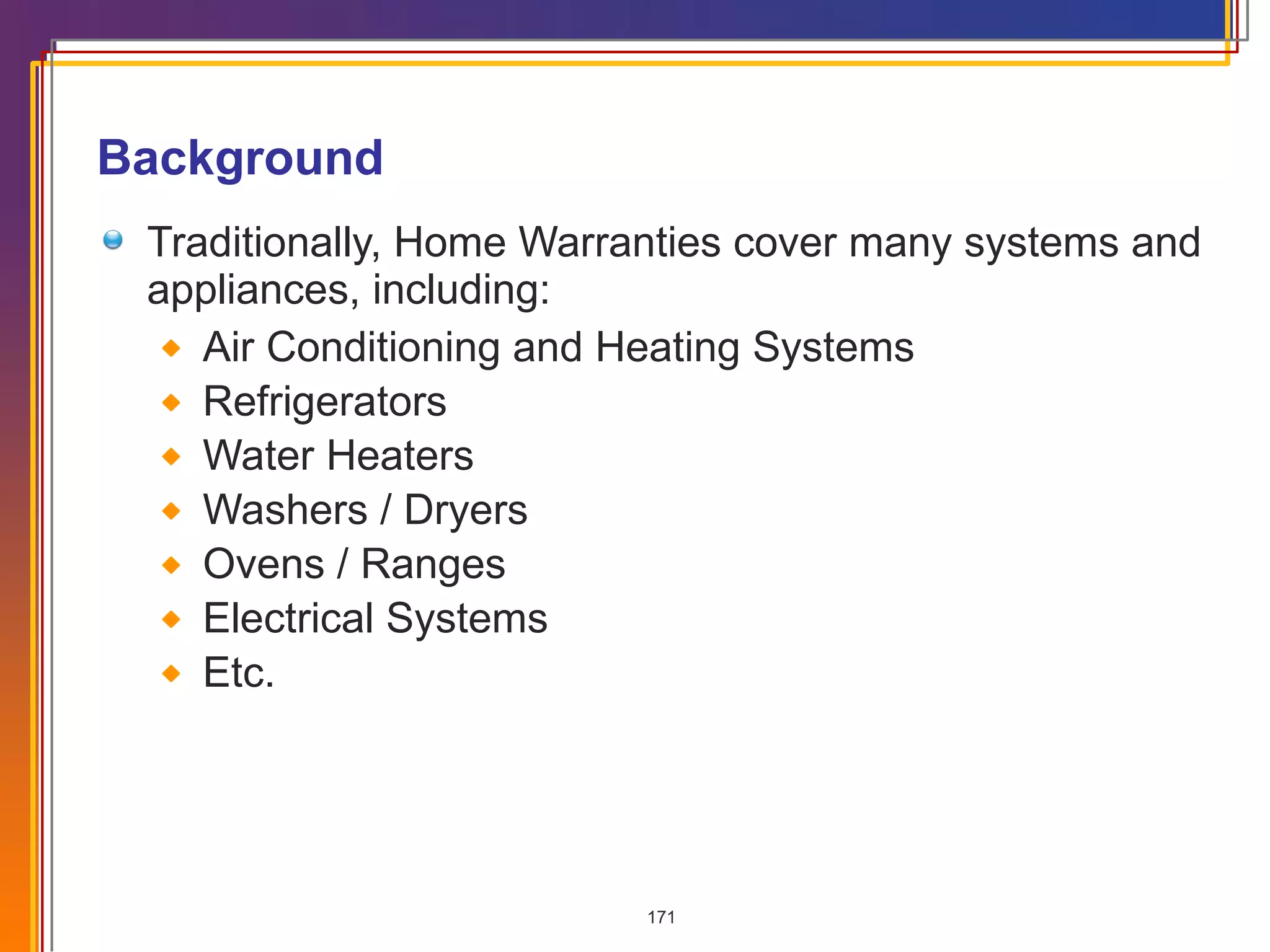 Background Traditionally, Home Warranties cover many systems and appliances, including: Air Conditioning and Heating Systems Refrigerators Water Heaters Washers / Dryers Ovens / Ranges Electrical Systems Etc. 