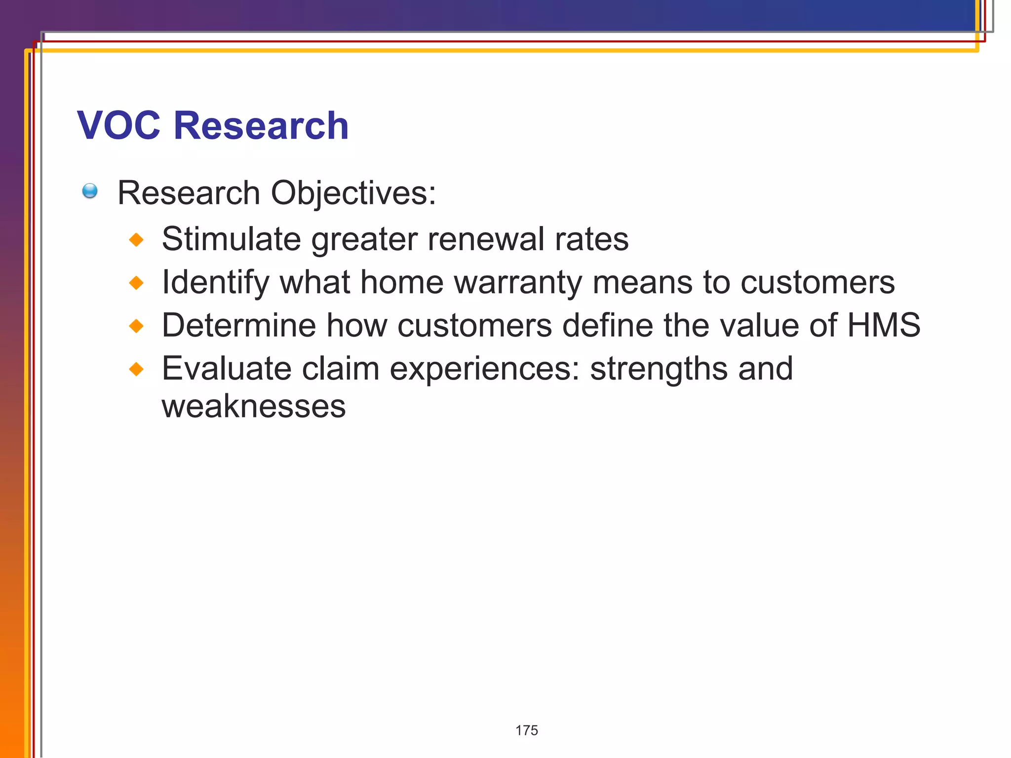 VOC Research Research Objectives: Stimulate greater renewal rates Identify what home warranty means to customers Determine how customers define the value of HMS Evaluate claim experiences: strengths and weaknesses 
