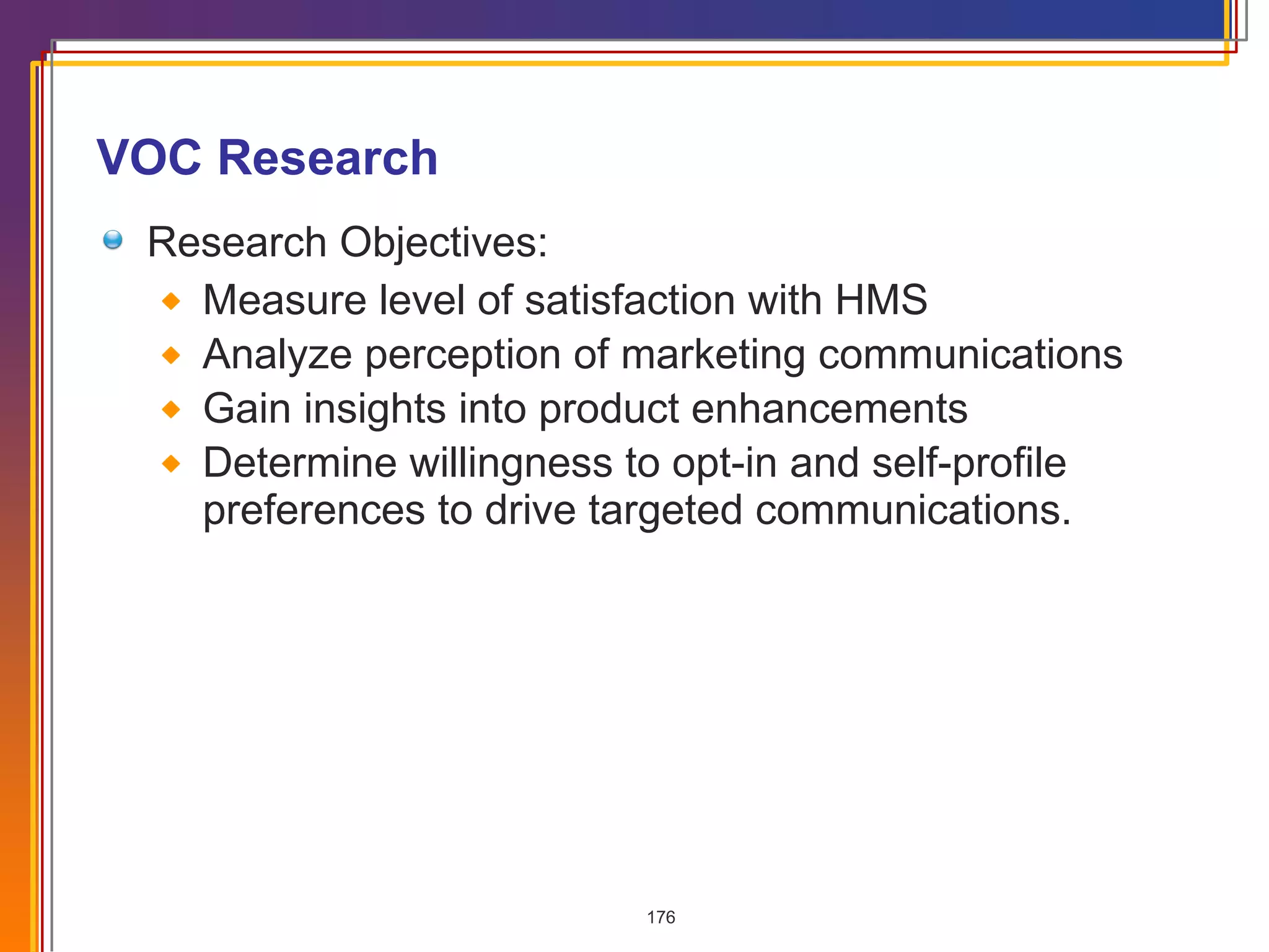 VOC Research Research Objectives: Measure level of satisfaction with HMS Analyze perception of marketing communications Gain insights into product enhancements Determine willingness to opt-in and self-profile preferences to drive targeted communications. 