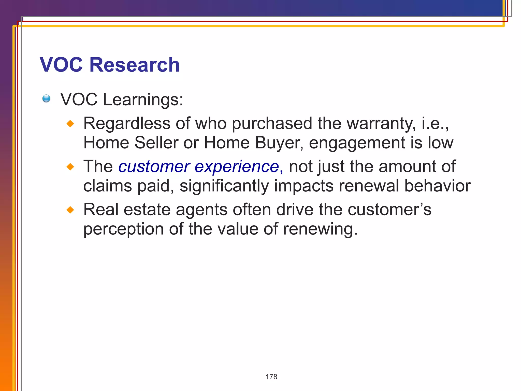 VOC Research VOC Learnings: Regardless of who purchased the warranty, i.e., Home Seller or Home Buyer, engagement is low The  customer experience ,  not just the amount of claims paid, significantly impacts renewal behavior Real estate agents often drive the customer’s perception of the value of renewing. 
