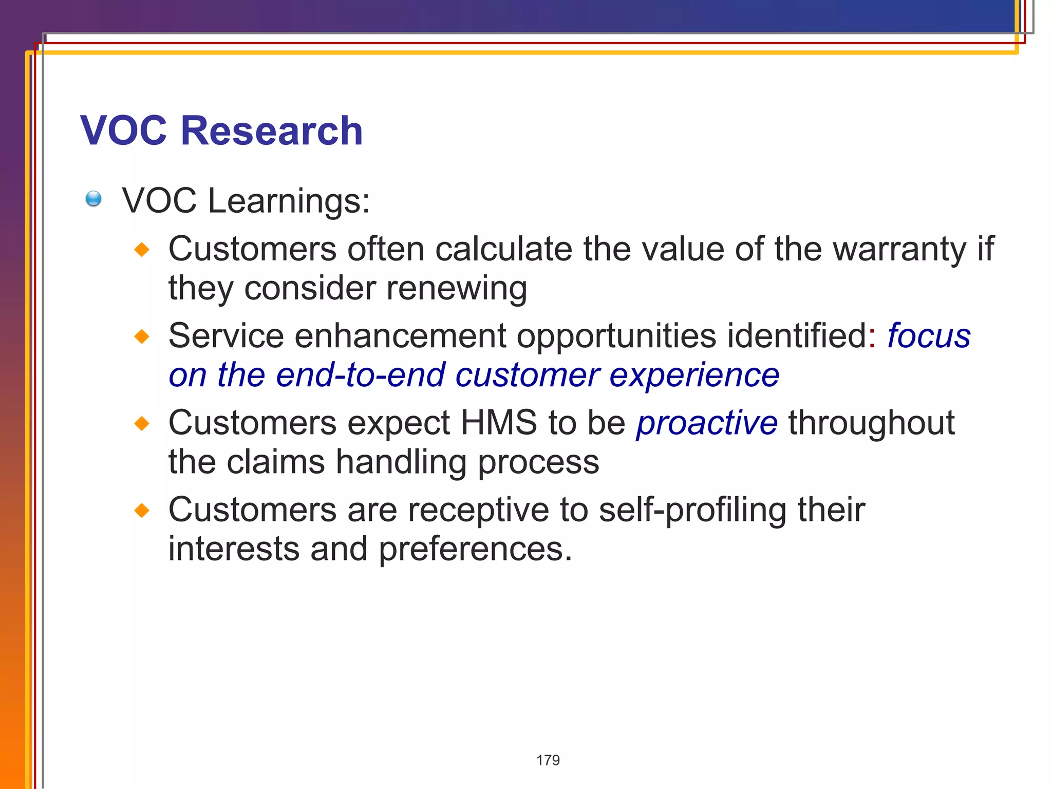VOC Research VOC Learnings: Customers often calculate the value of the warranty if they consider renewing Service enhancement opportunities identified :  focus on the end-to-end customer experience Customers expect HMS to be  proactive   throughout the claims handling process Customers are receptive to self-profiling their interests and preferences. 