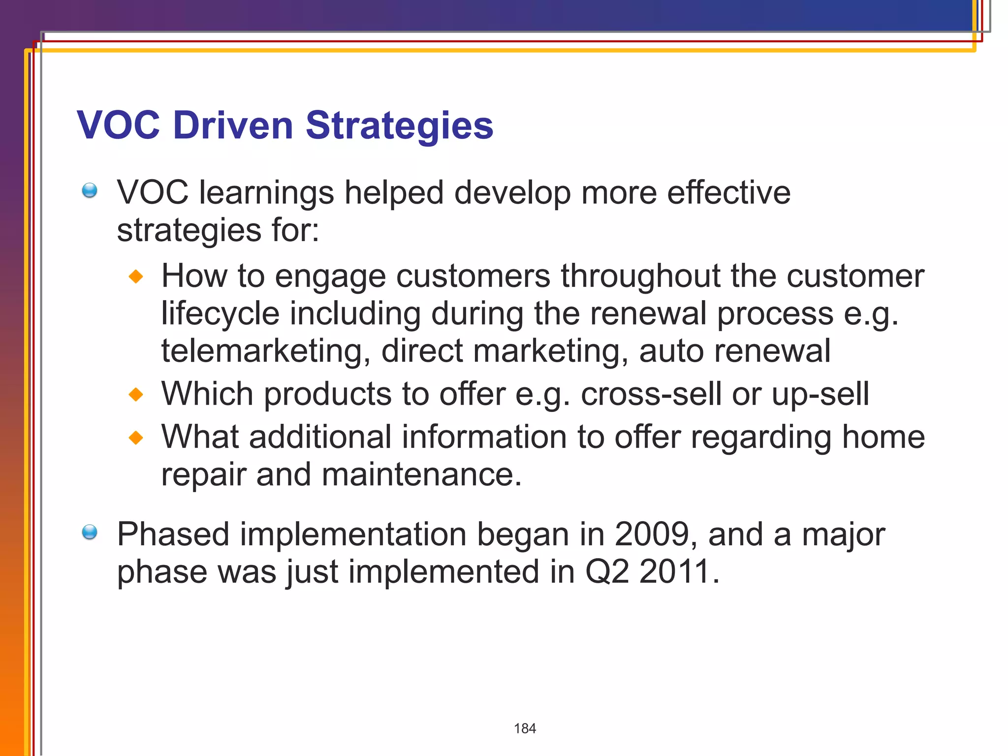 VOC Driven Strategies VOC learnings helped develop more effective  strategies for: How to engage customers throughout the customer lifecycle including during the renewal process e.g. telemarketing, direct marketing, auto renewal Which products to offer e.g. cross-sell or up-sell What additional information to offer regarding home repair and maintenance. Phased implementation began in 2009, and a major phase was just implemented in Q2 2011. 