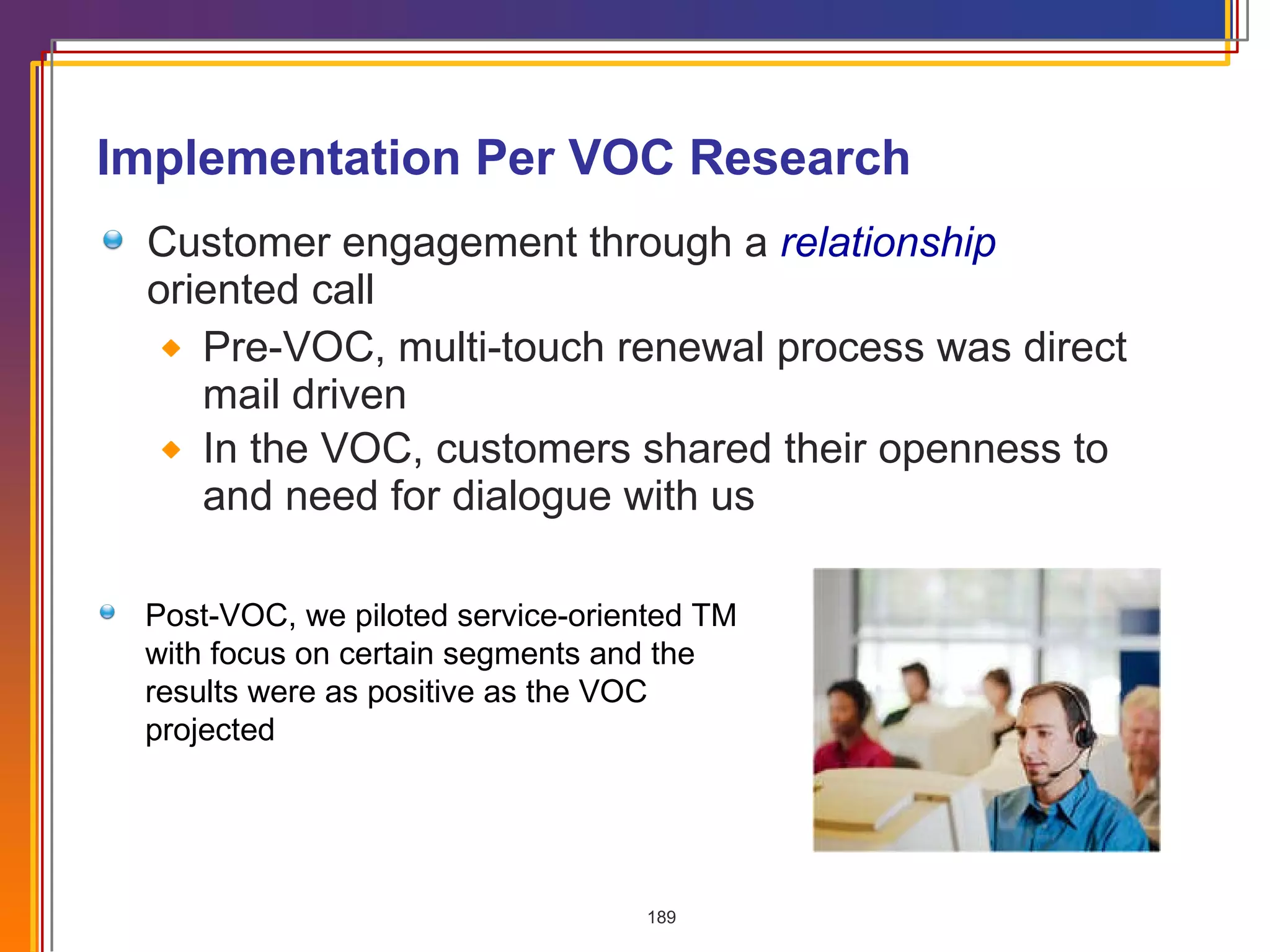 Implementation Per VOC Research Customer engagement through a  relationship  oriented call  Pre-VOC, multi-touch renewal process was direct mail driven In the VOC, customers shared their openness to and need for dialogue with us Post-VOC, we piloted service-oriented TM with focus on certain segments and the results were as positive as the VOC projected 