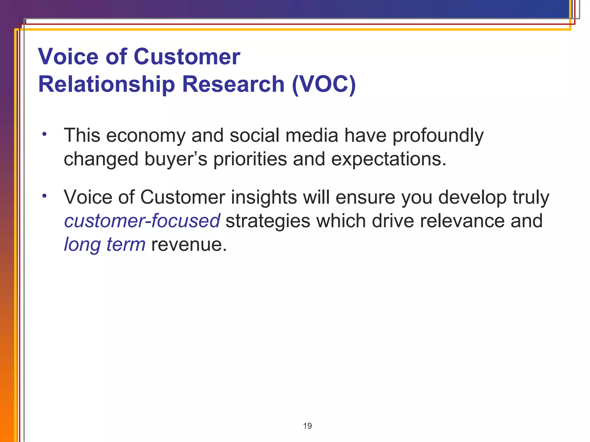 Voice of Customer Relationship Research (VOC) This economy and social media have profoundly changed buyer’s priorities and expectations. Voice of Customer insights will ensure you develop truly  customer-focused  strategies which drive relevance and  long term  revenue. 